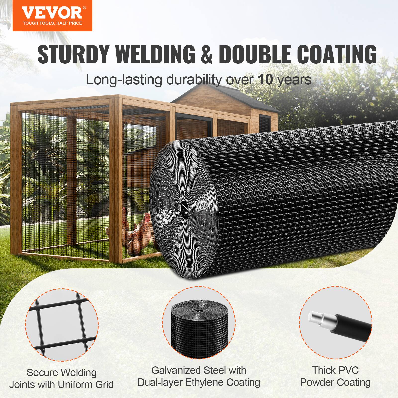 VEVOR  
TOUGH TOOLS, HALF PRICE  

STURDY WELDING & DOUBLE COATING  
Long-lasting durability over 10 years  

- Secure Welding Joints with Uniform Grid  
- Galvanized Steel with Dual-layer Ethylene Coating  
- Thick PVC Powder Coating