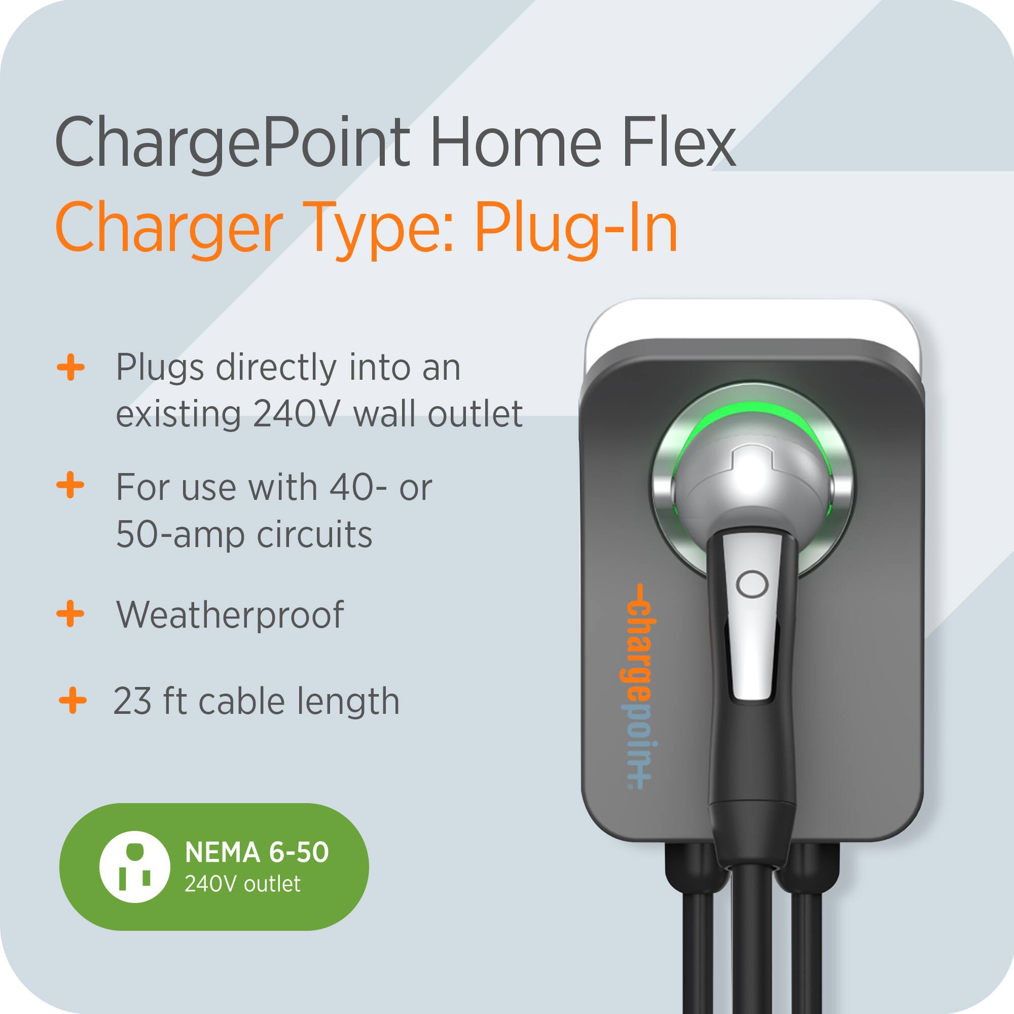 ChargePoint Home Flex  
Charger Type: Plug-In  

- Plugs directly into an existing 240V wall outlet  
- For use with 40- or 50-amp circuits  
- Weatherproof  
- 23 ft cable length  

NEMA 6-50 240V outlet