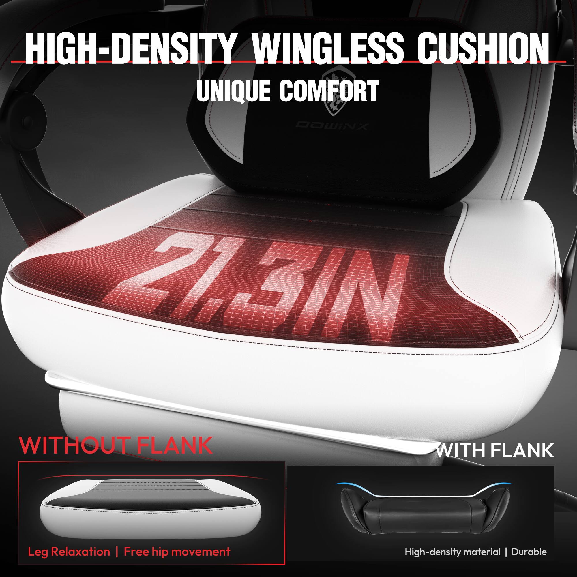 HIGH-DENSITY WINGLESS CUSHION  
UNIQUE COMFORT  

21.3IN  

WITHOUT FLANK  
Leg Relaxation | Free hip movement  

WITH FLANK  
High-density material | Durable
