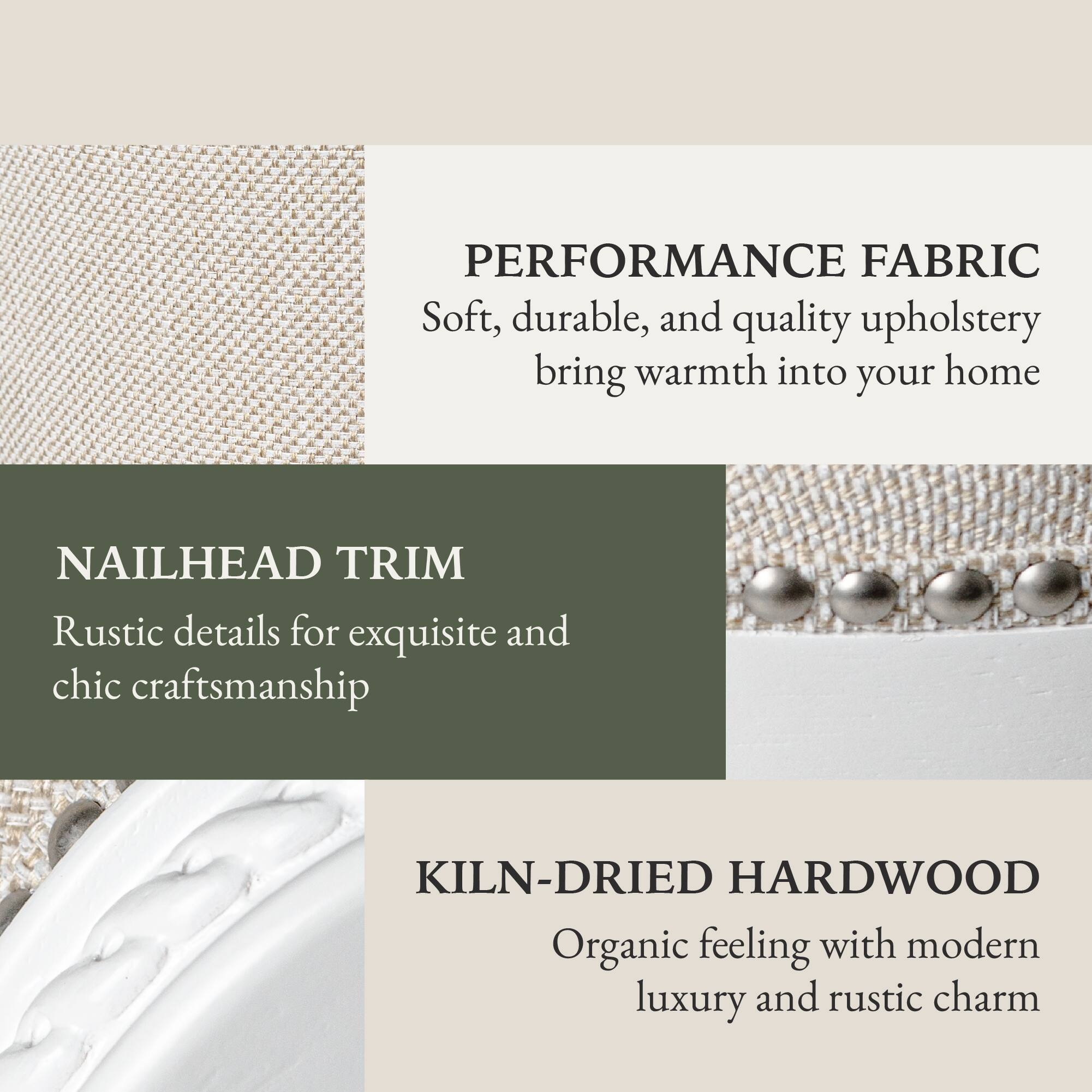 PERFORMANCE FABRIC  
Soft, durable, and quality upholstery bring warmth into your home  

NAILHEAD TRIM  
Rustic details for exquisite and chic craftsmanship  

KILN-DRIED HARDWOOD  
Organic feeling with modern luxury and rustic charm