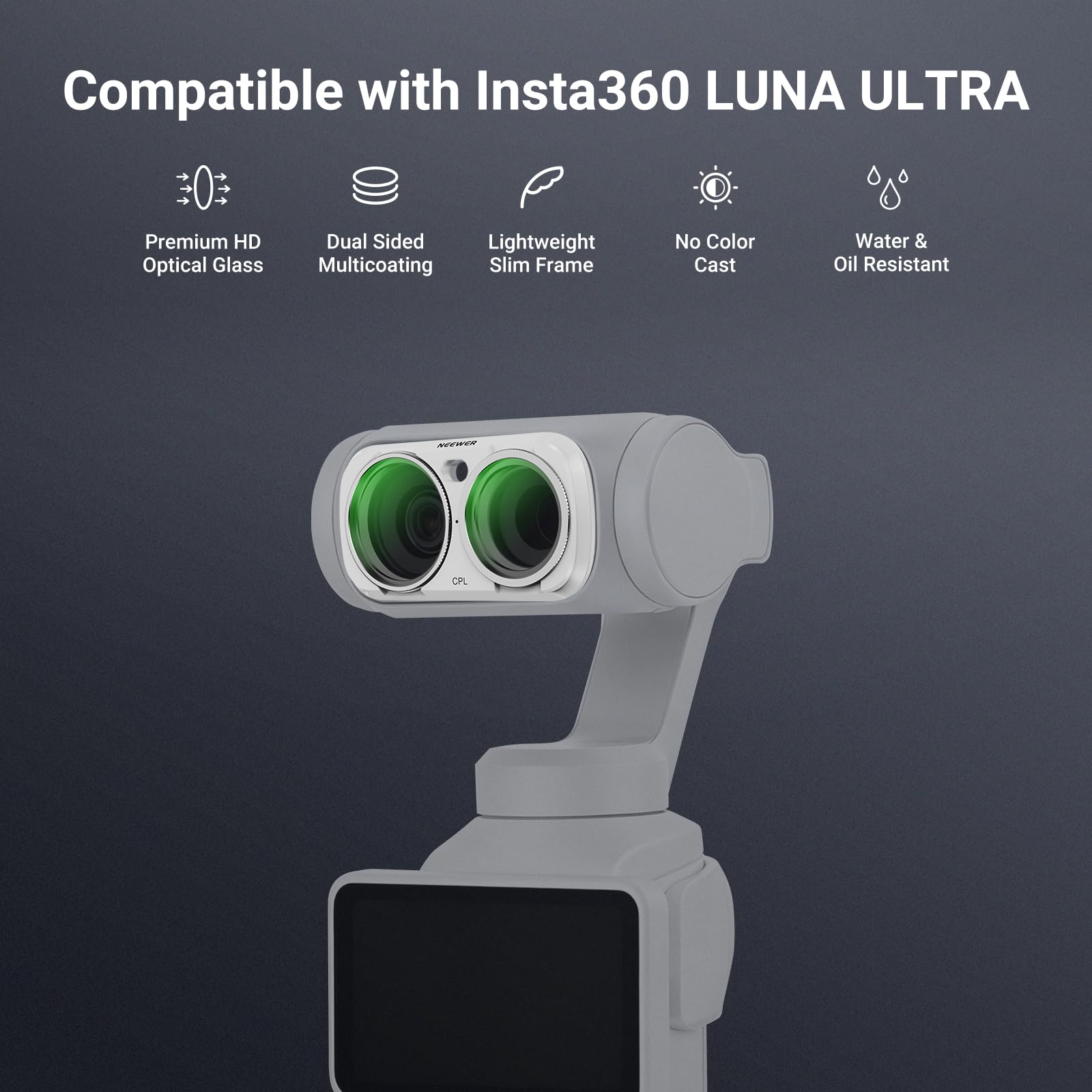 Compatible with Insta360 LUNA ULTRA

- Premium HD Optical Glass
- Dual Sided Multicoating
- Lightweight Slim Frame
- No Color Cast
- Water & Oil Resistant

NUEWER DP
