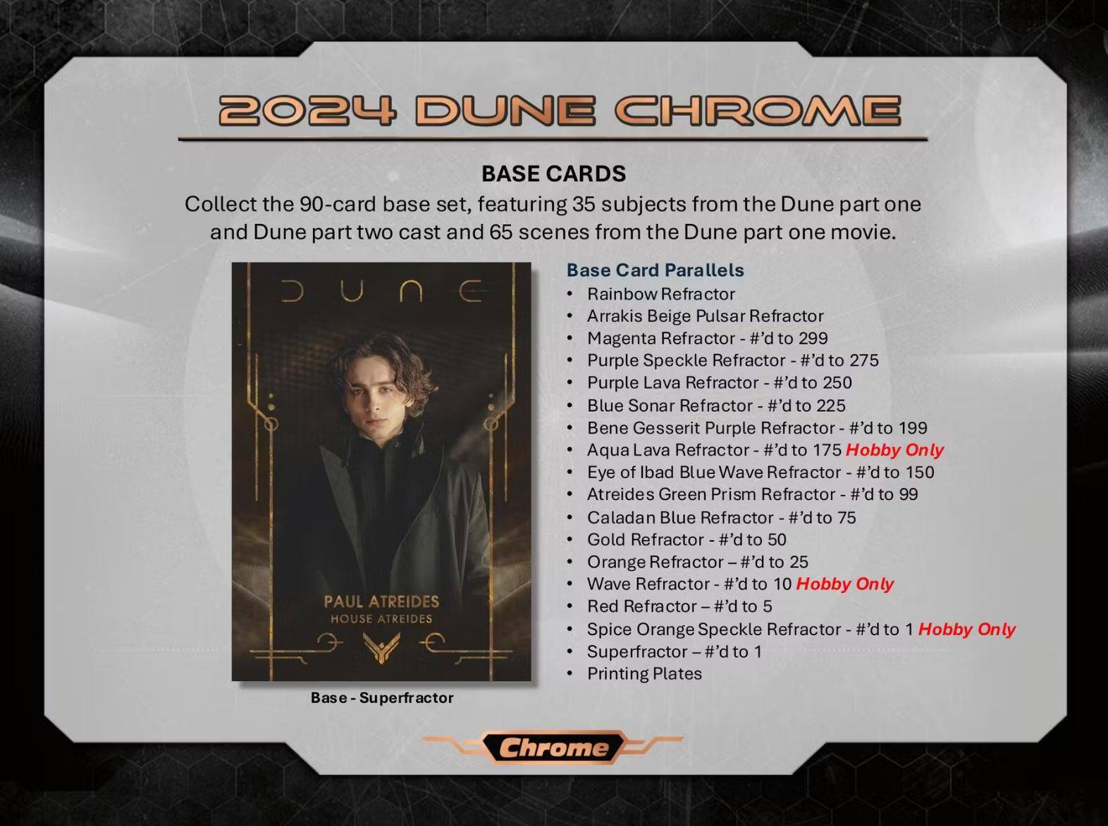 2024 DUNE CHROME

Collect the 90-card base set, featuring 35 subjects from the Dune part one and Dune part two cast and 65 scenes from the Dune part one movie.

BASE CARDS

Base Card Parallels:
- Rainbow Refractor - #’d to 299
- Arrakis Beige Pulsar Refractor - #’d to 275
- Magenta Refractor - #’d to 225
- Purple Speckle Refractor - #’d to 250
- Purple Lava Refractor - #’d to 250
- Blue Sonar Refractor - #’d to 199
- Bene Gesserit Purple Refractor - #’d to 175
- Aqua Lava Refractor - #’d to 150
- Eye of Ibad Blue Wave Refractor - #’d to 150
- Atreides Green Prism Refractor - #’d to 99
- Caladan Blue Refractor - #’d to 75
- Gold Refr