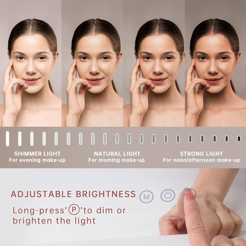 SHIMMER LIGHT  
For evening make-up  

NATURAL LIGHT  
For morning make-up  

STRONG LIGHT  
For noon/afternoon make-up  

ADJUSTABLE BRIGHTNESS  
Long-press 'P' to dim or brighten the light