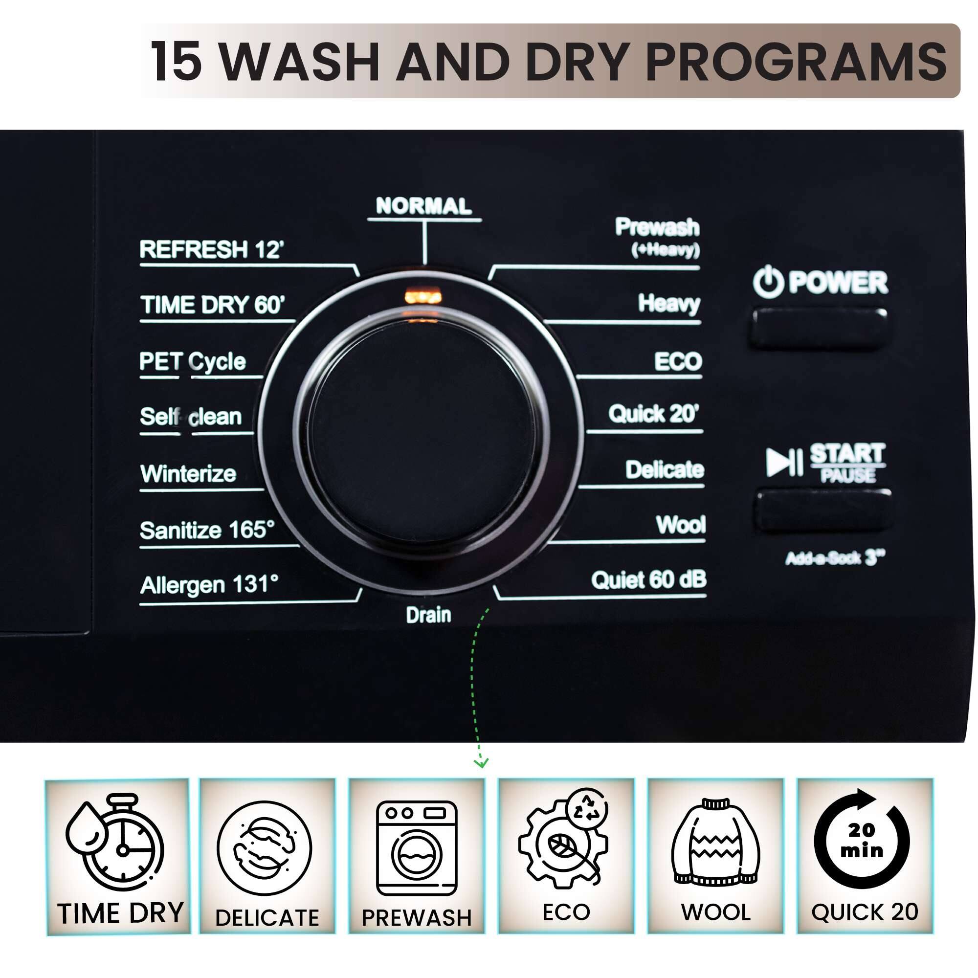15 WASH AND DRY PROGRAMS

- REFRESH 12'
- TIME DRY 60'
- PET Cycle
- Self clean
- Winterize
- Sanitize 165°
- Allergen 131°
- Drain
- NORMAl
- Prewash (+Heavy)
- Heavy
- ECO
- Quick 20'
- Delicate
- Wool
- Quiet 60 dB
- Add-a-Sock 20 min
- START PAUSE

TIME DRY
DELICATE
PREWASH
ECO
WOOL
QUICK 20