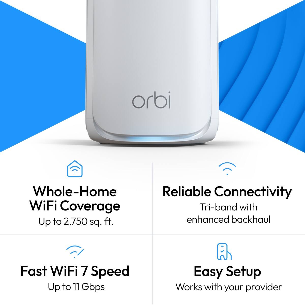 orbi

Whole-Home WiFi Coverage Up to 2,750 sq. ft.
Reliable Connectivity Tri-band with enhanced backhaul
Fast WiFi 7 Speed Up to 11 Gbps
Easy Setup Works with your provider