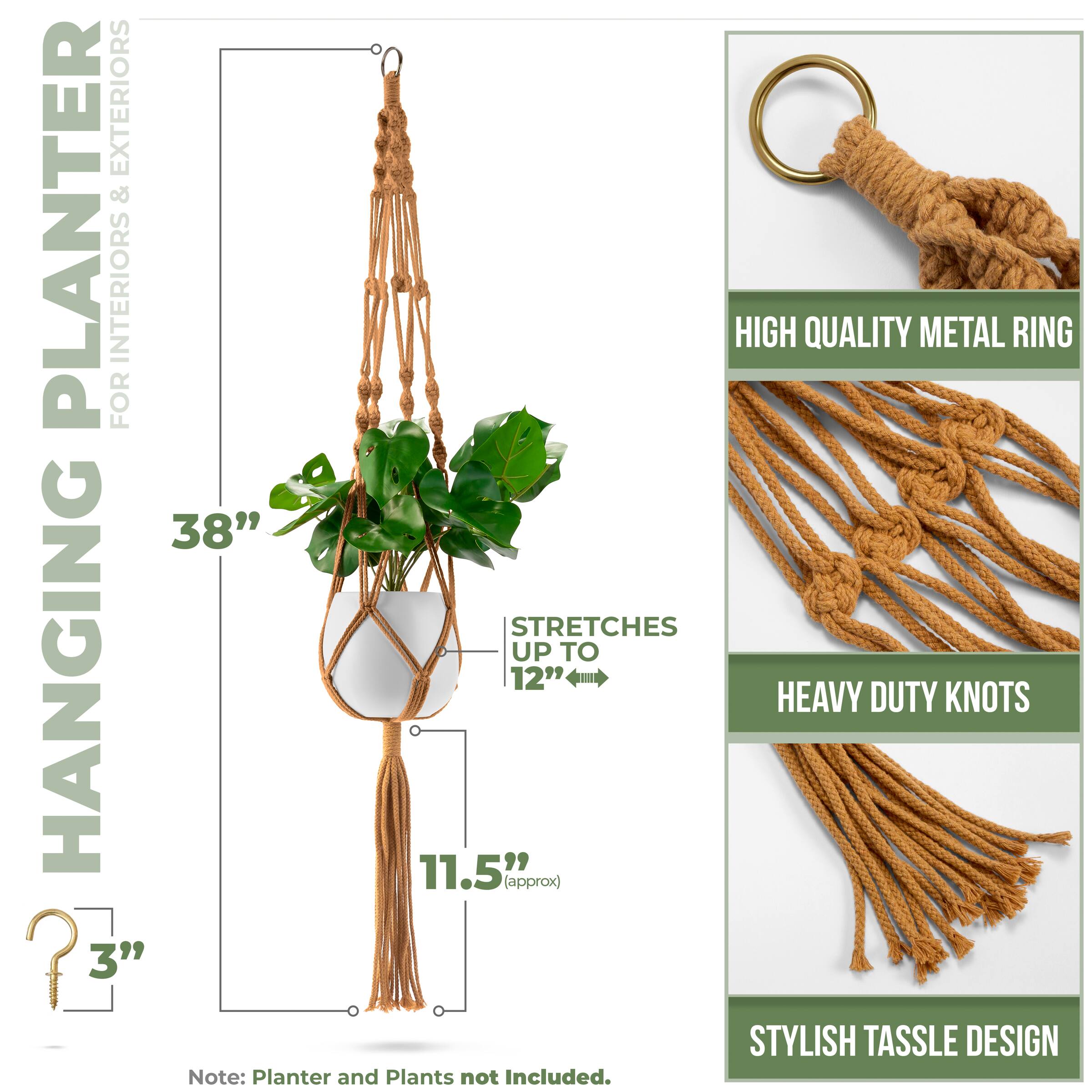 HANGING PLANTER  
FOR INTERIORS & EXTERIORS  

38"  
STRETCHES UP TO 12" (approx)  
11.5" (approx)  
3"  

HIGH QUALITY METAL RING  
HEAVY DUTY KNOTS  
STYLISH TASSEL DESIGN  

Note: Planter and Plants not Included.