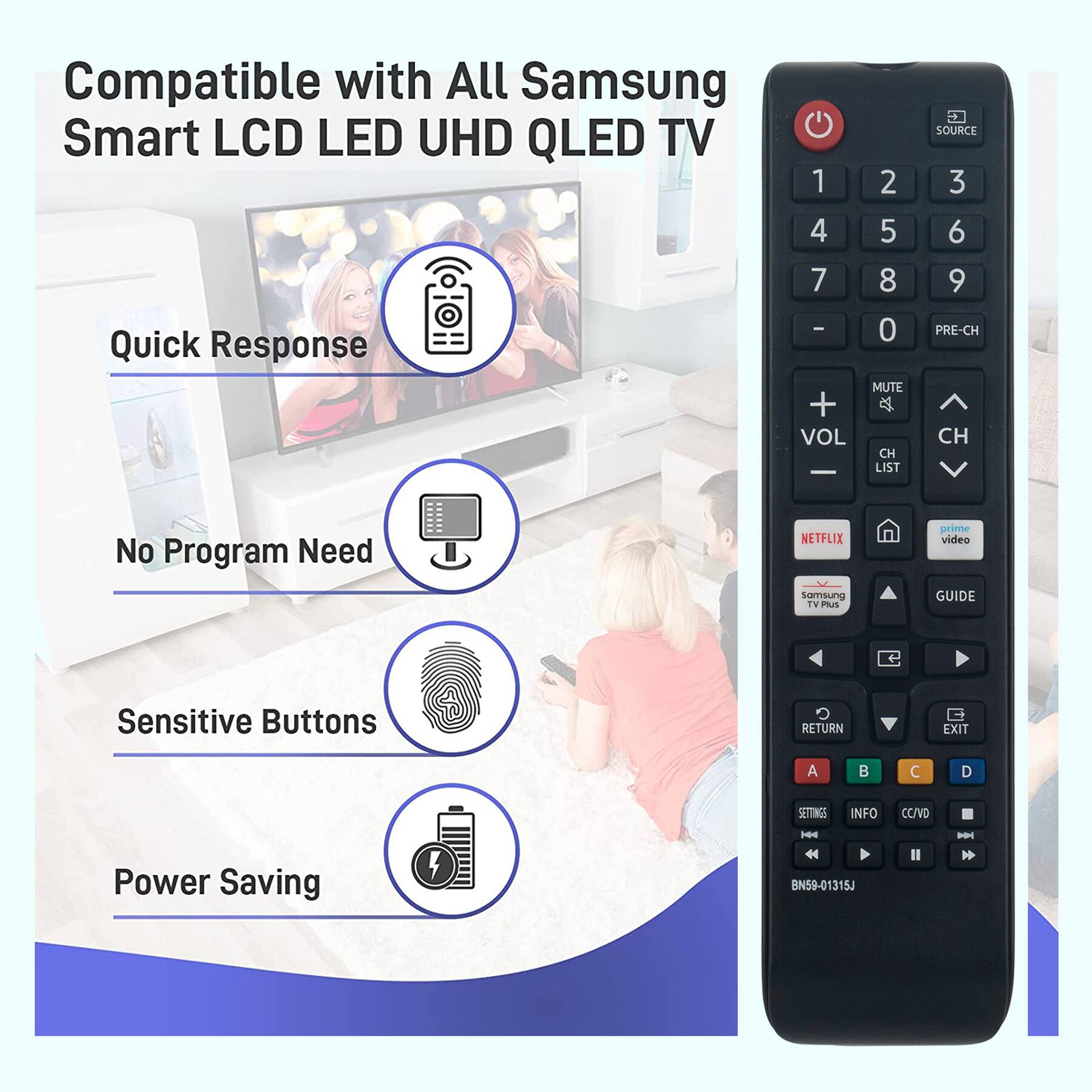 Compatible with All Samsung Smart LCD LED UHD QLED TV

- Quick Response
- No Program Need
- Sensitive Buttons
- Power Saving

BN59-01315J