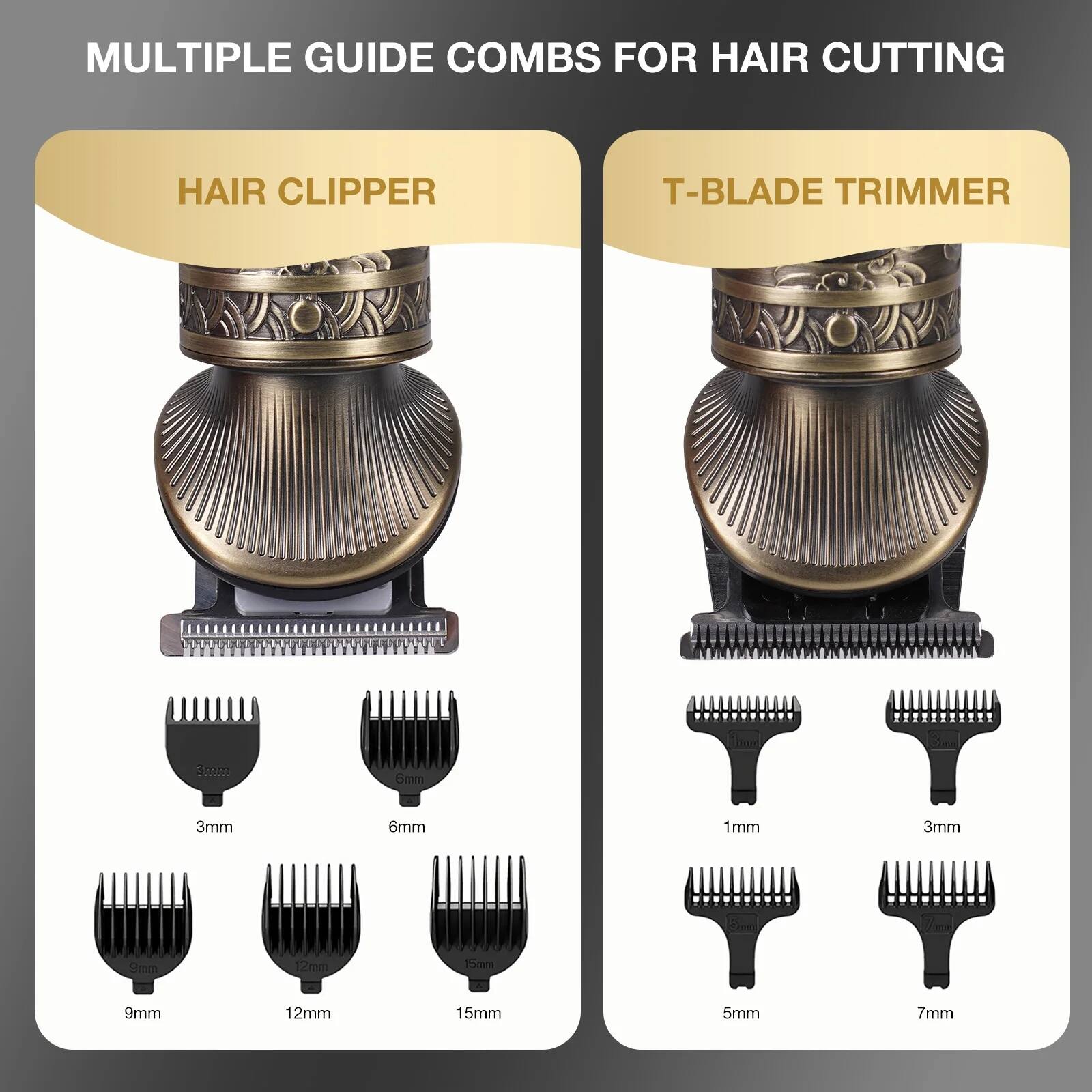 MULTIPLE GUIDE COMBS FOR HAIR CUTTING

HAIR CLIPPER
- 3mm
- 6mm
- 9mm
- 12mm
- 15mm

T-BLADE TRIMMER
- 1mm
- 3mm
- 5mm
- 7mm