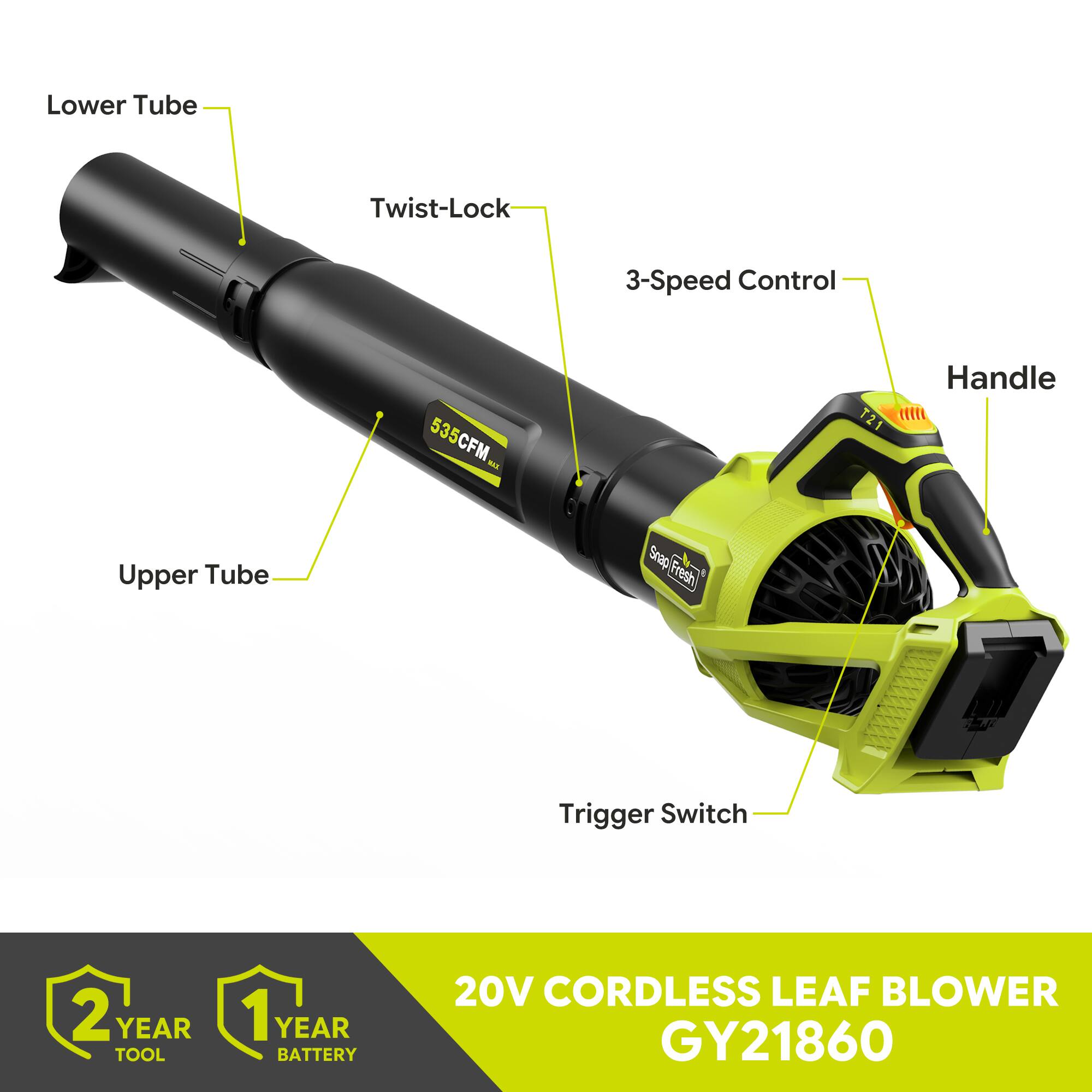 Lower Tube  
Twist-Lock  
3-Speed Control  
Upper Tube  
535CFM MAX  
Snap Fresh  
T21  
Handle  
Trigger Switch  
2 YEAR TOOL  
1 YEAR BATTERY  
20V CORDLESS LEAF BLOWER GY21860