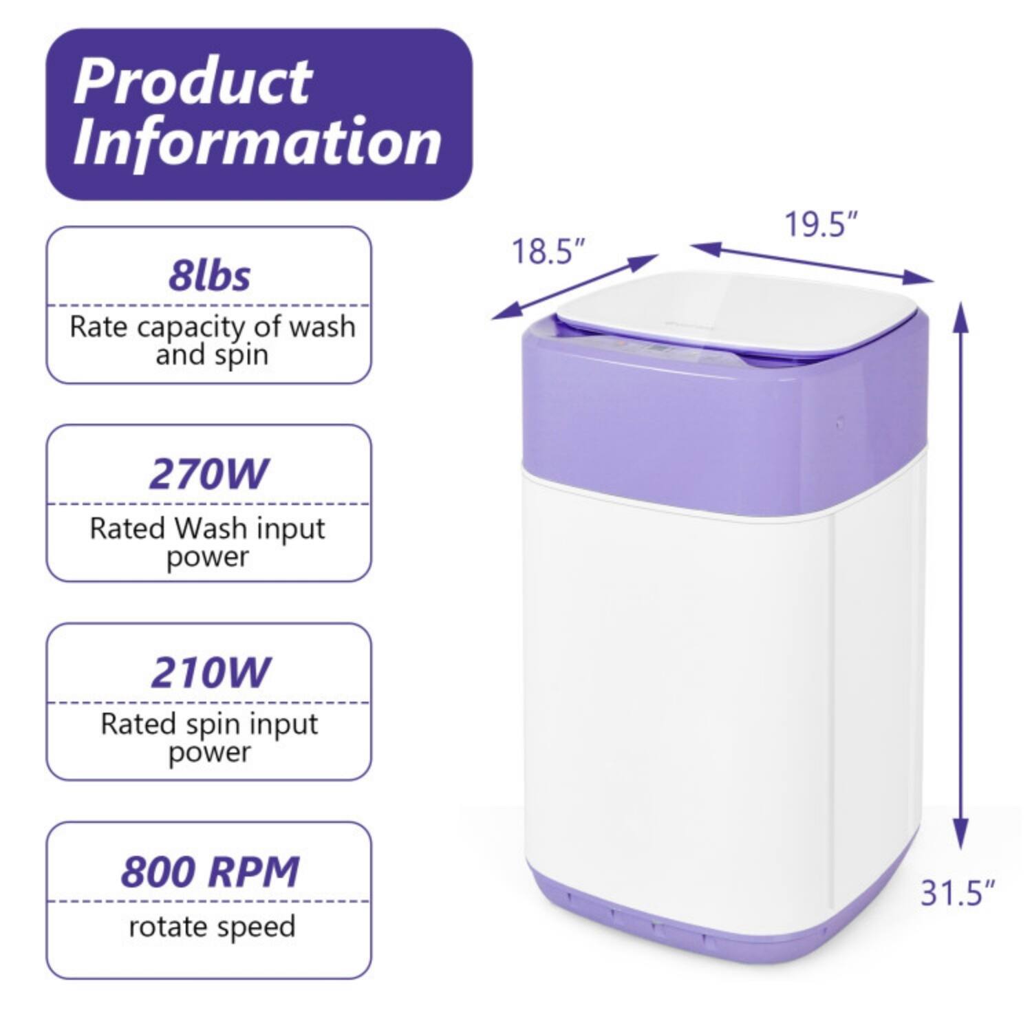 Product Information

- 8lbs: Rate capacity of wash and spin
- 270W: Rated Wash input power
- 210W: Rated spin input power
- 800 RPM: rotate speed

Dimensions:
- 18.5" (width)
- 19.5" (depth)
- 31.5" (height)