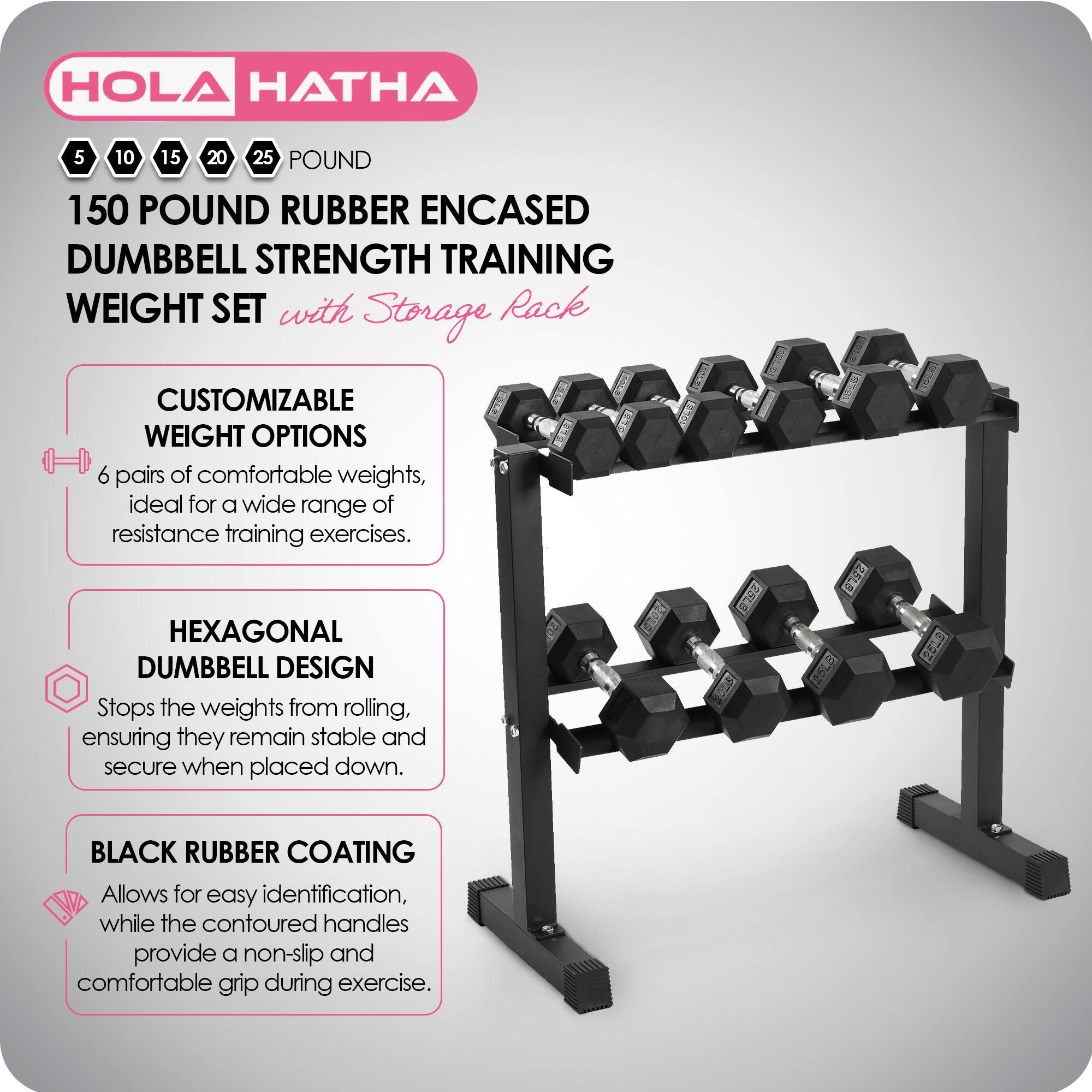 HOLA HATHA 5 10 15 20 25 POUND 150 POUND RUBBER ENCASED DUMBBELL STRENGTH TRAINING WEIGHT SET with Storage Rack

CUSTOMIZABLE WEIGHT OPTIONS
6 pairs of comfortable weights, ideal for a wide range of resistance training exercises.

HEXAGONAL DUMBBELL DESIGN
Stops the weights from rolling, ensuring they remain stable and secure when placed down.

BLACK RUBBER COATING
Allows for easy identification, while the contoured handles provide a non-slip and comfortable grip during exercise.