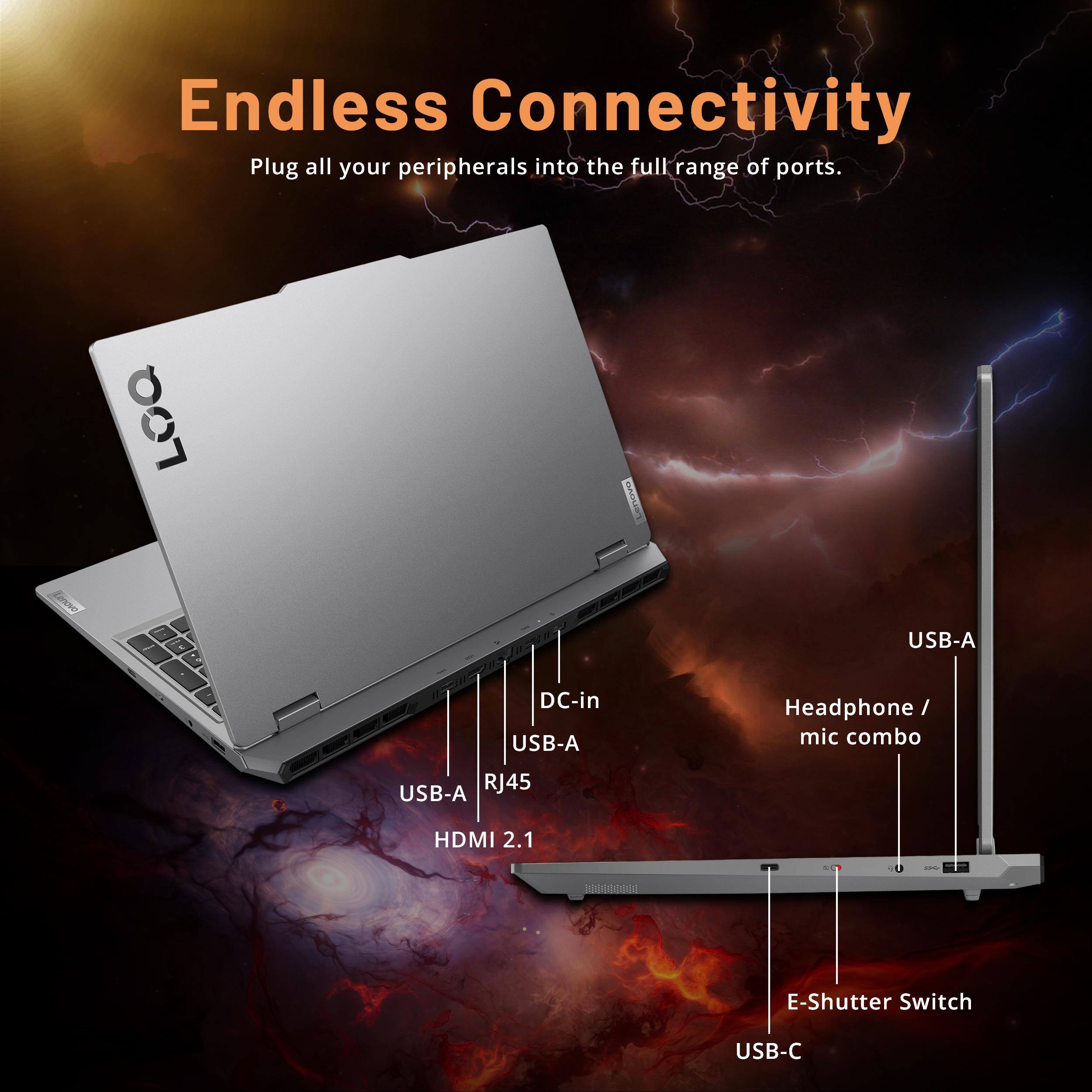 Endless Connectivity  
Plug all your peripherals into the full range of ports.  

LOQ Lenovo  
- USB-A  
- DC-in  
- USB-A  
- Headphone mic combo  
- USB-A  
- RJ45  
- HDMI 2.1  
- E-Shutter Switch  
- USB-C
