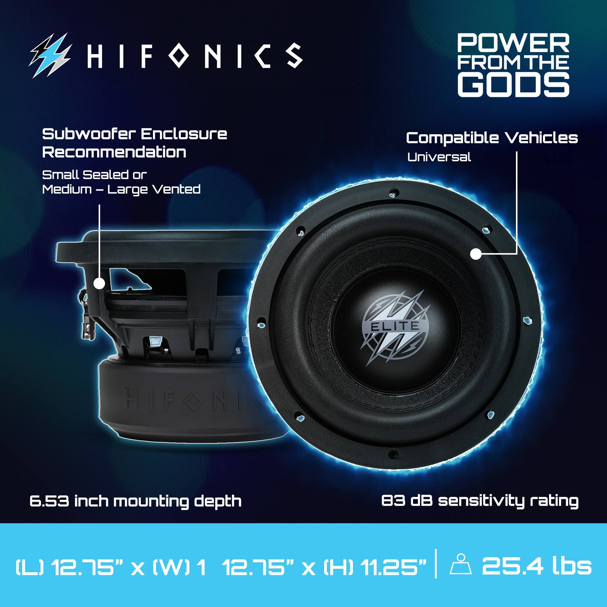 HIFONICS  
POWER FROM THE GODS  

Subwoofer Enclosure Recommendation  
Small Sealed or Medium - Large Vented  

Compatible Vehicles  
Universal  

6.53 inch mounting depth  

83 dB sensitivity rating  

(L) 12.75" x (W) 12.75" x (H) 11.25" | 25.4 lbs