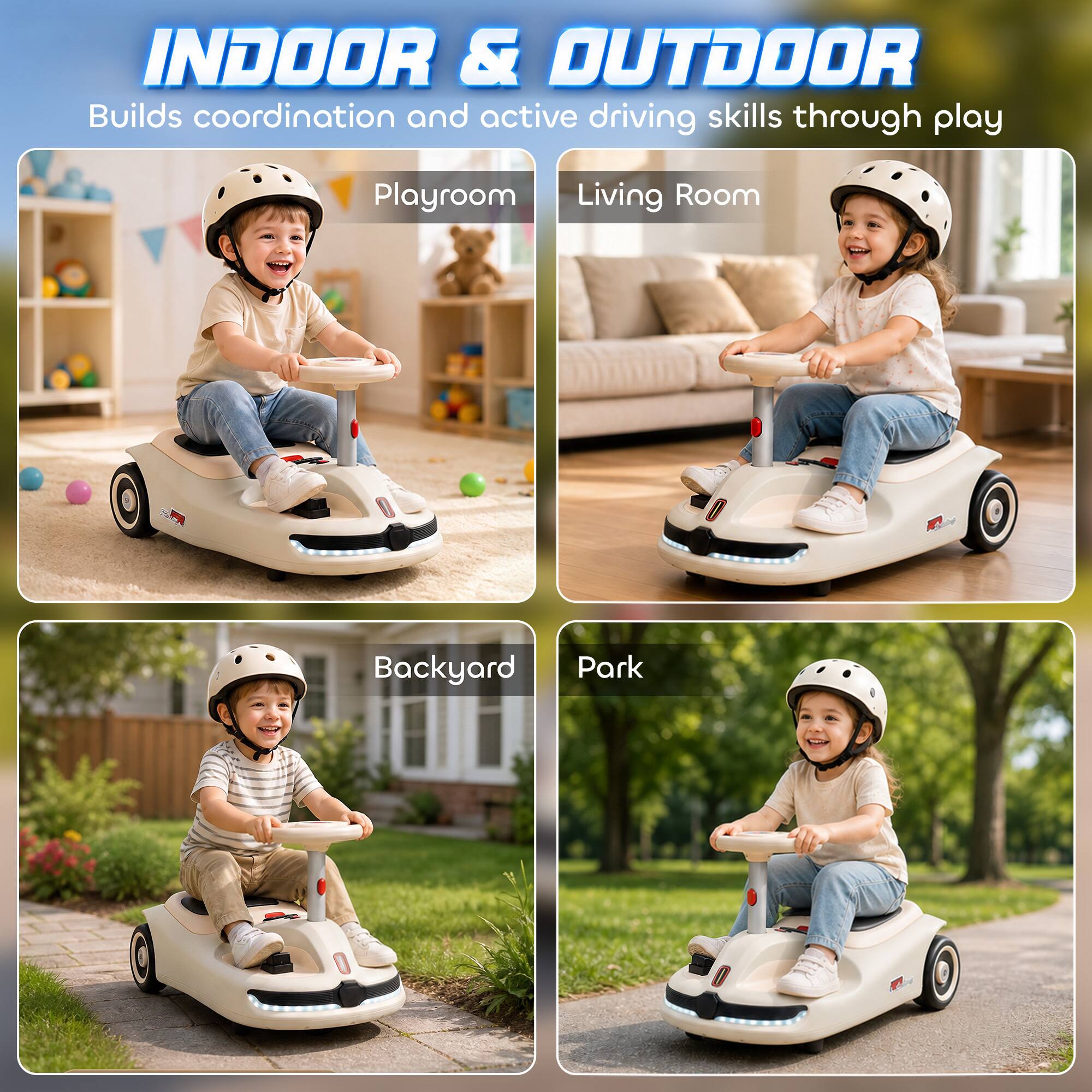INDOOR & OUTDOOR  
Builds coordination and active driving skills through play

Playroom  
Living Room  
Backyard  
Park