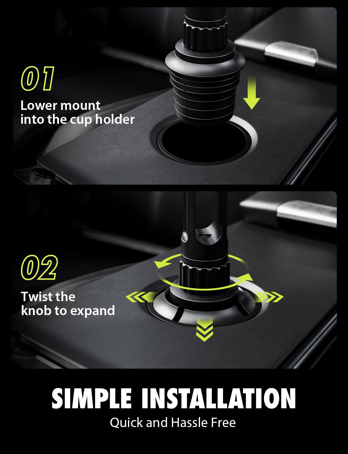 01 Lower mount into the cup holder  
02 Twist the knob to expand  

SIMPLE INSTALLATION  
Quick and Hassle Free