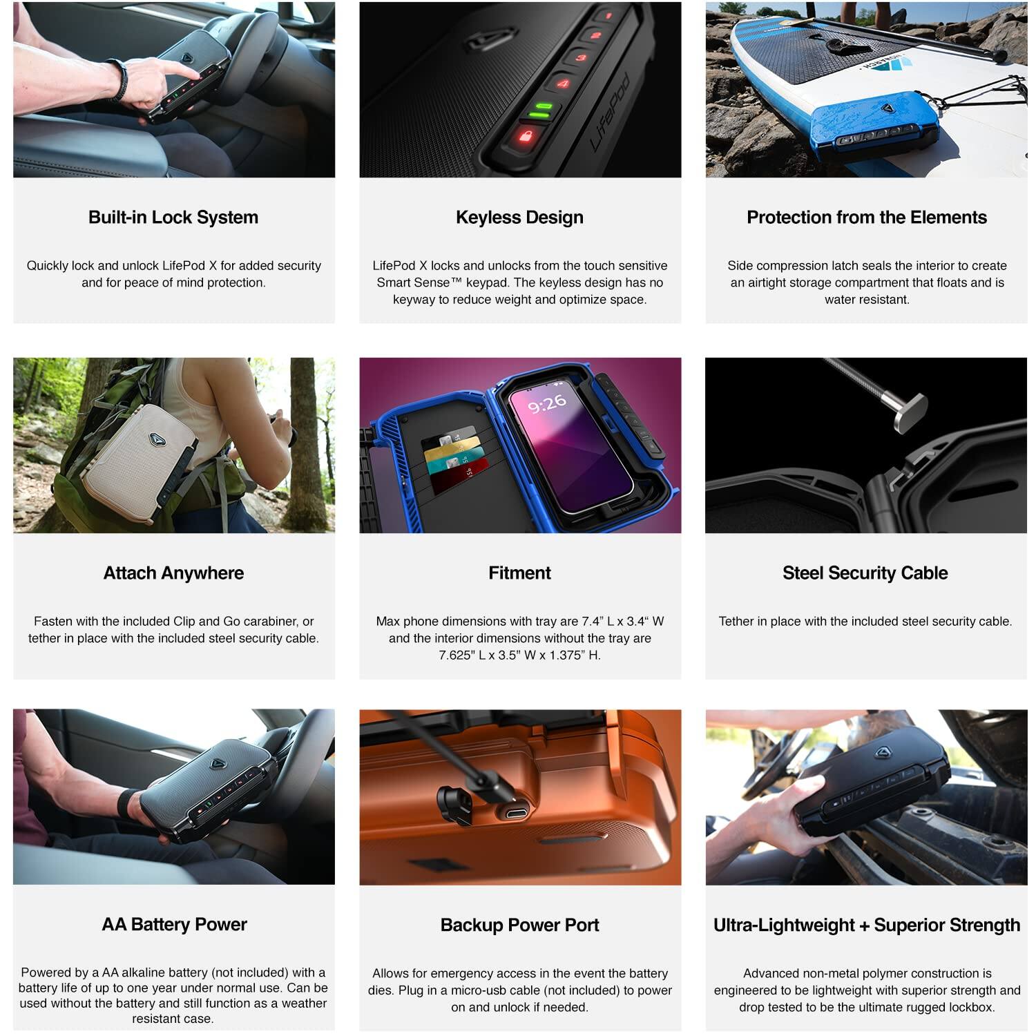 **Built-in Lock System**  
Quickly lock and unlock LifePod X for added security and for peace of mind protection.

**Keyless Design**  
LifePod X locks and unlocks from the touch sensitive Smart Sense™ keypad. The keyless design has no keyway to reduce weight and optimize space.

**Protection from the Elements**  
Side compression latch seals the interior to create an airtight storage compartment that floats and is water resistant.

**Attach Anywhere**  
Fasten with the included Clip and Go carabiner, or tether in place with the included steel security cable.

**Fitment**  
Max phone dimensions with tray are 7.625" L x 3.5" W and the interior dimensions without the tray are 7.625" L x 3.5" W x 1.375" H.

**Steel Security Cable**  
Tether in place with the included steel security cable.

**AA Battery Power**  
Powered by a AA alkaline battery (not included) with a battery life of up to one year under normal use. Can be used without the battery and still function as a weather resistant case.

**Backup Power Port**  
Allows for emergency access in the event the battery dies.