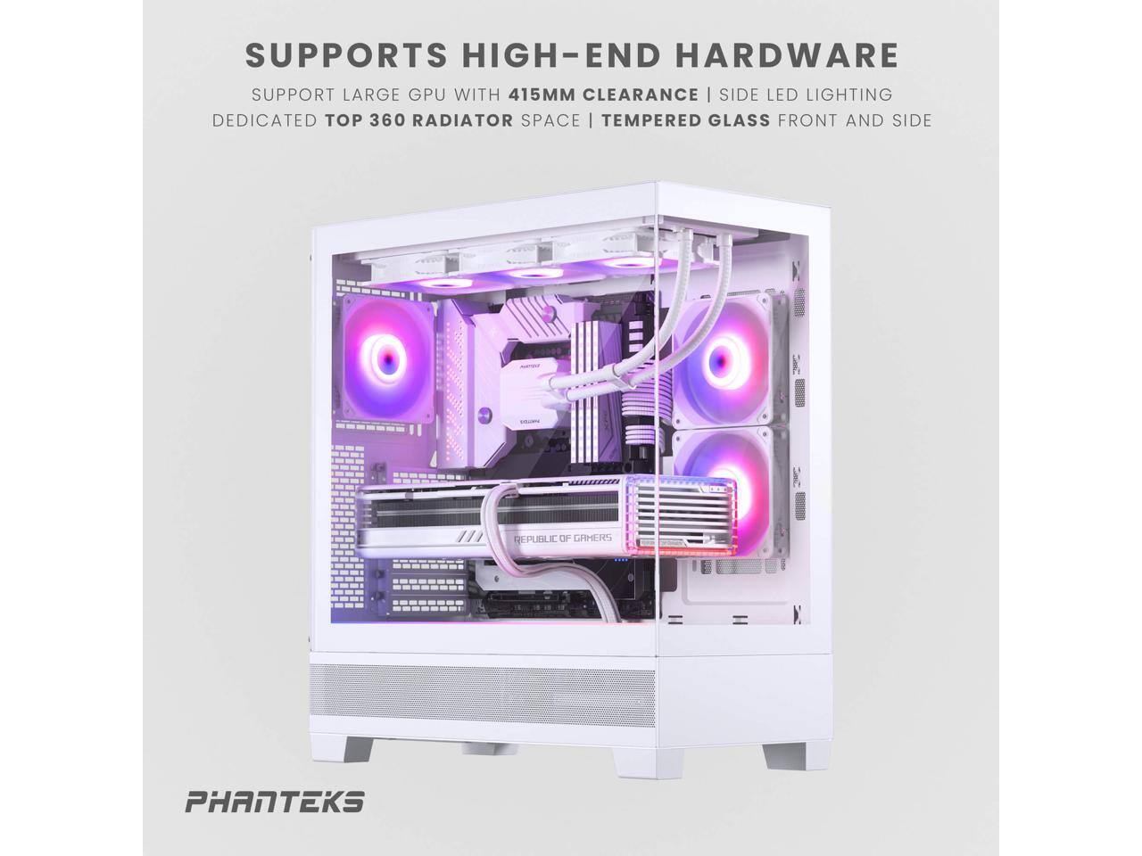 SUPPORTS HIGH-END HARDWARE  
SUPPORT LARGE GPU WITH 415MM CLEARANCE | SIDE LED LIGHTING  
DEDICATED TOP 360 RADIATOR SPACE | TEMPERED GLASS FRONT AND SIDE  

PHANTEKS