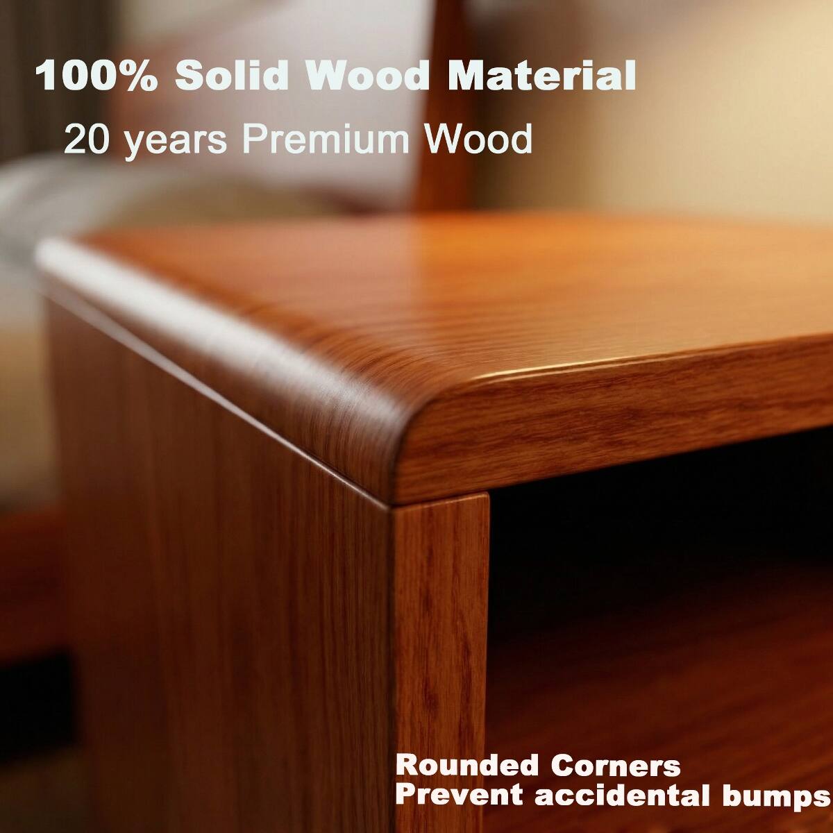 100% Solid Wood Material  
20 years Premium Wood  

Rounded Corners  
Prevent accidental bumps