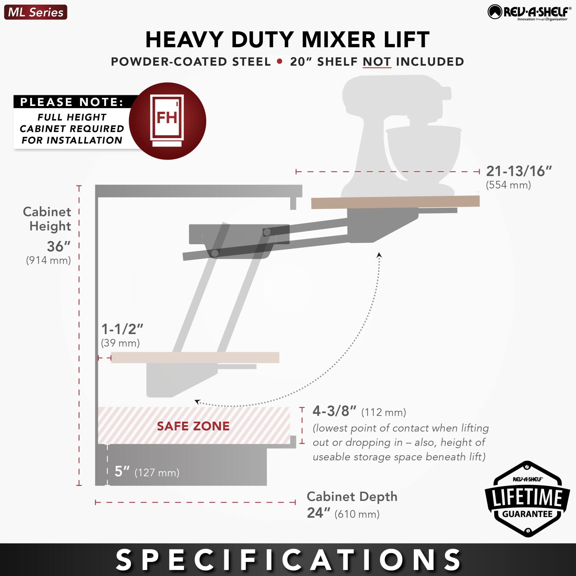 ML Series  
HEAVY DUTY MIXER LIFT  
POWDER-COATED STEEL • 20" SHELF NOT INCLUDED  

PLEASE NOTE:  
FULL HEIGHT CABINET REQUIRED FOR INSTALLATION  

Cabinet Height  
36" (914 mm)  

1-1/2" (39 mm)  

SAFE ZONE  
5" (127 mm)  

4-3/8" (112 mm)  
(lowest point of contact when lifting out or dropping in – also, height of useable storage space beneath lift)  

Cabinet Depth  
24" (610 mm)  

LIFETIME GUARANTEE  

SPECIFICATIONS