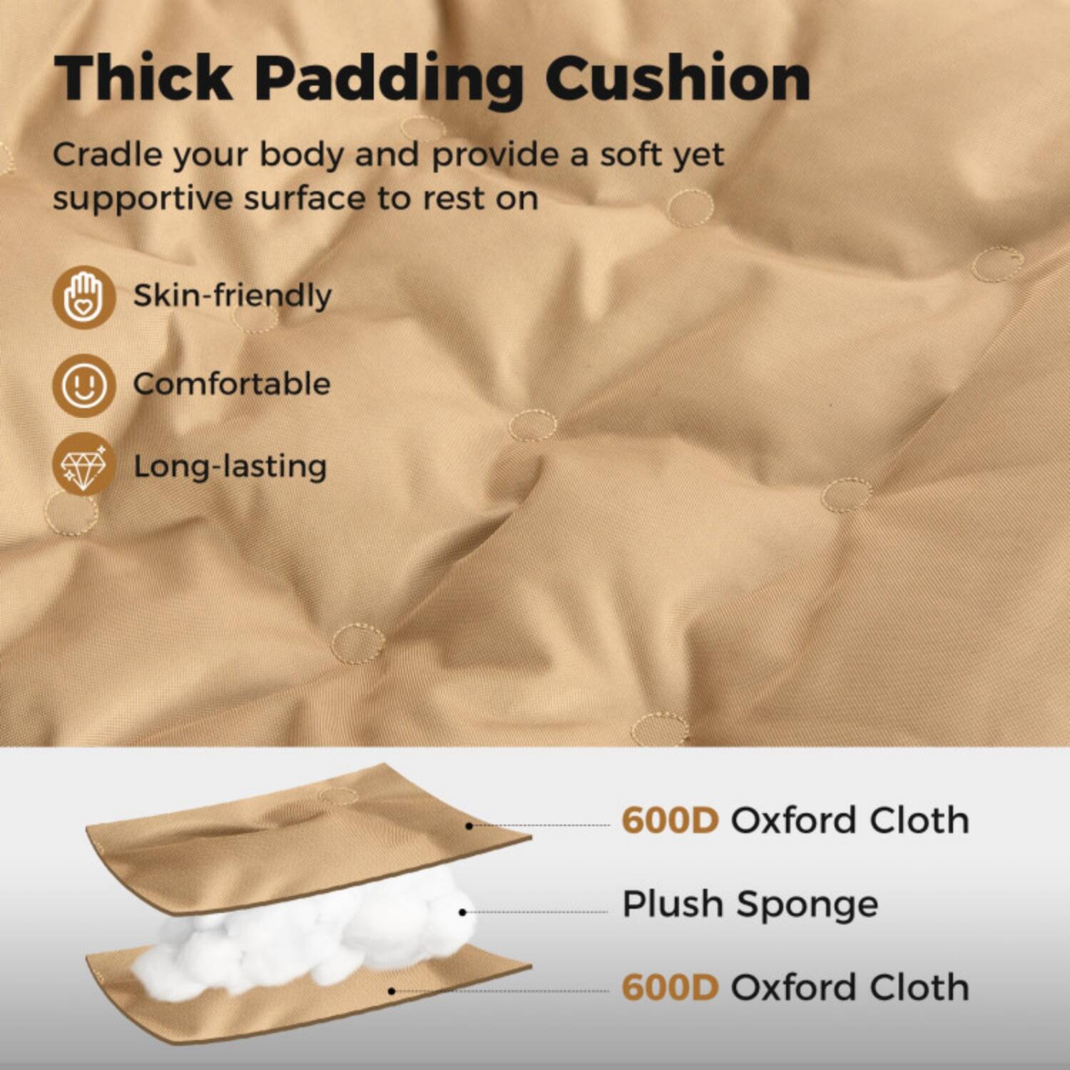 Thick Padding Cushion

Cradle your body and provide a soft yet supportive surface to rest on

- Skin-friendly
- Comfortable
- Long-lasting

600D Oxford Cloth
Plush Sponge
600D Oxford Cloth