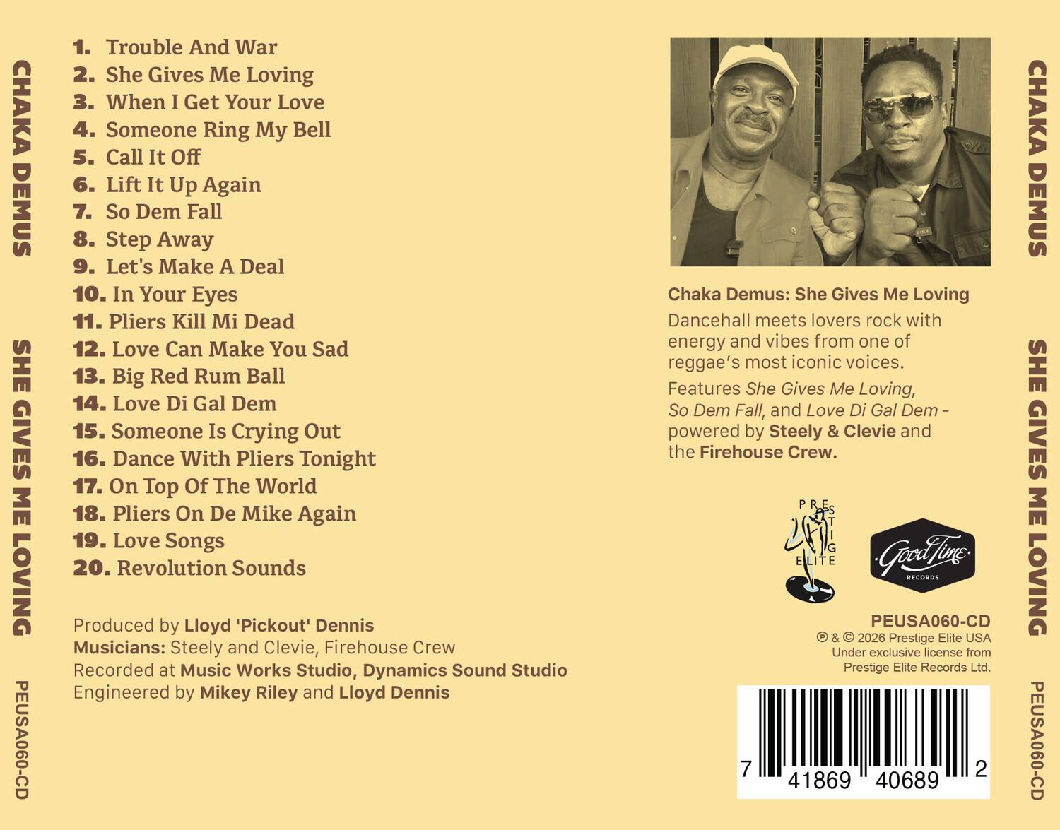 CHAKA DEMUS  
SHE GIVES ME LOVING  
PEUSA060-CD

1. Trouble And War  
2. She Gives Me Loving  
3. When I Get Your Love  
4. Someone Ring My Bell  
5. Call It Off  
6. Lift It Up Again  
7. So Dem Fall  
8. Step Away  
9. Let's Make A Deal  
10. In Your Eyes  
11. Pliers Kill Mi Dead  
12. Love Can Make You Sad  
13. Big Red Rum Ball  
14. Love Di Gal Dem  
15. Someone Is Crying Out  
16. Dance With Pliers Tonight  
17. On Top Of The World  
18. Pliers On De Mike Again  
19. Love Songs  
20. Revolution Sounds  

Produced by Lloyd 'Pickout' Dennis  
Musicians: Steely and Clevie, Firehouse Crew  
Recorded at Music Works Studio, Dynamics Sound Studio  
Engineered by Mikey Riley and Lloyd Dennis  

Chaka Demus: She Gives Me Loving  
Dancehall meets lovers rock with energy and vibes from one of reggae's most iconic voices.  
Features She Gives Me Loving, So