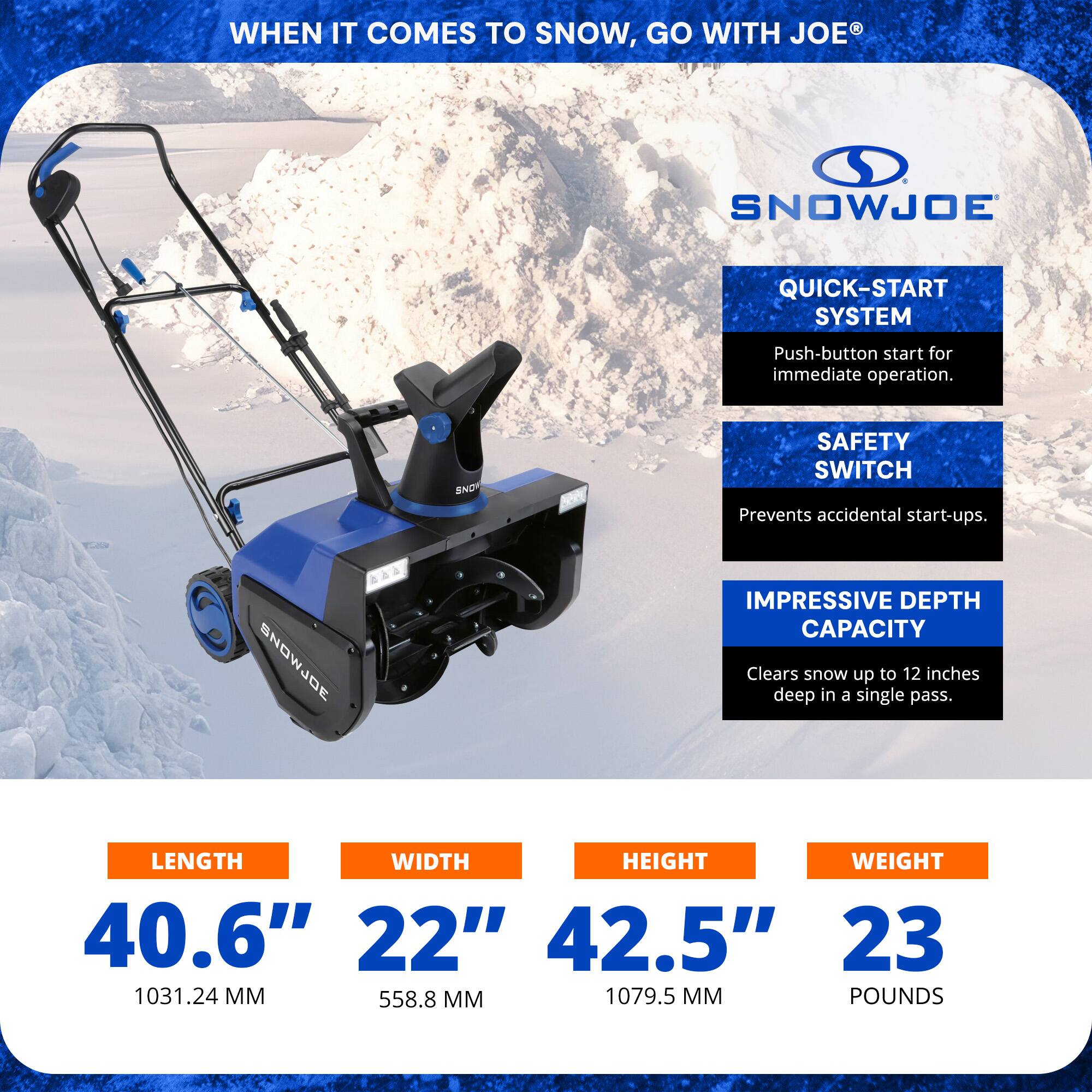 **WHEN IT COMES TO SNOW, GO WITH JOE®**

**SNOWJOE**

- **QUICK-START SYSTEM**
  - Push-button start for immediate operation.

- **SAFETY SWITCH**
  - Prevents accidental start-ups.

- **IMPRESSIVE DEPTH CAPACITY**
  - Clears snow up to 12 inches deep in a single pass.

**DIMENSIONS:**
- **LENGTH:** 40.6" (1031.24 MM)
- **WIDTH:** 22" (558.8 MM)
- **HEIGHT:** 42.5" (1079.5 MM)
- **WEIGHT:** 23 POUNDS