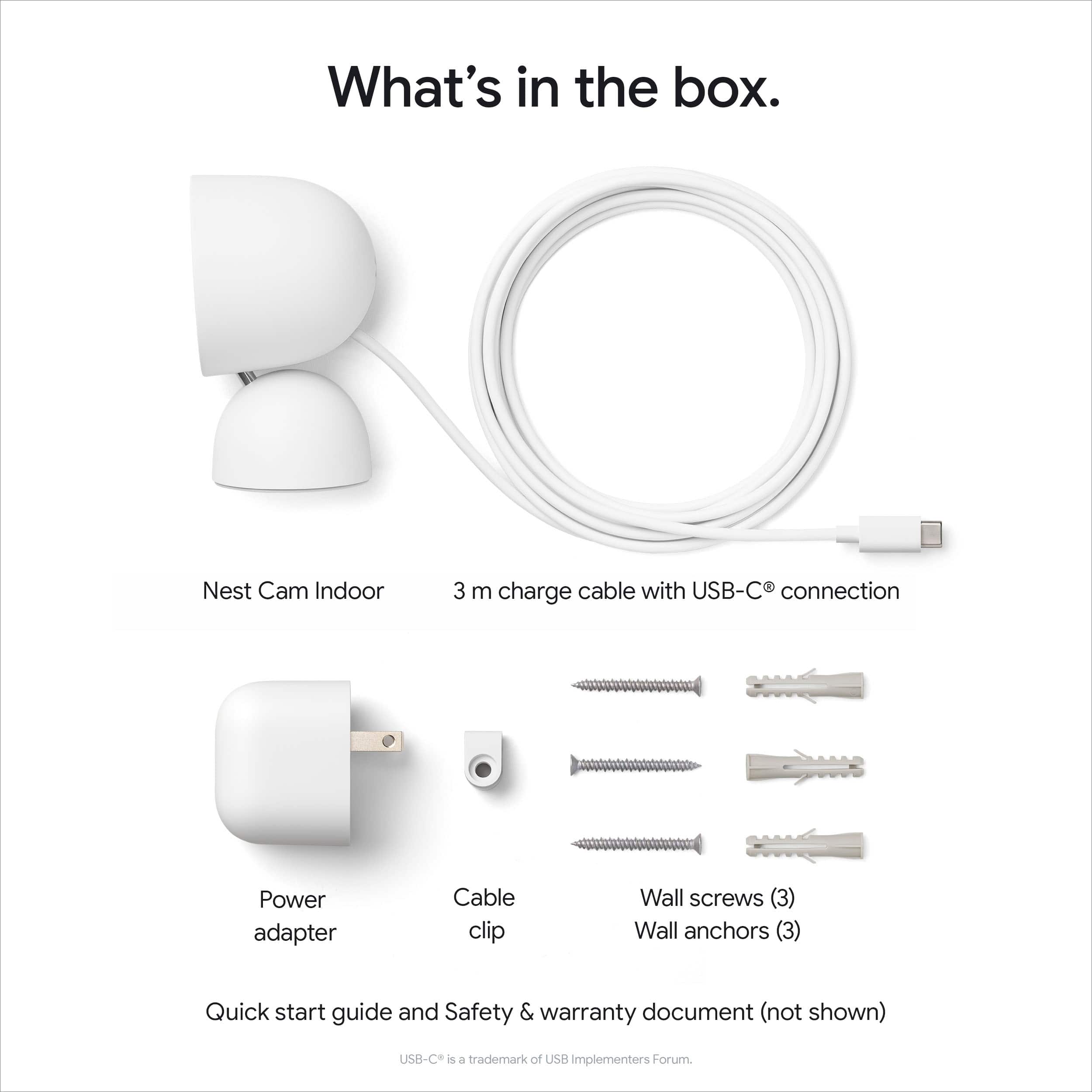 What's in the box.
- Nest Cam Indoor
- 3 m charge cable with USB-C® connection
- Power adapter
- Cable clip
- Wall screws (3)
- Wall anchors (3)
- Quick start guide and Safety & warranty document (not shown)
USB-C® is a trademark of USB Implementers Forum.