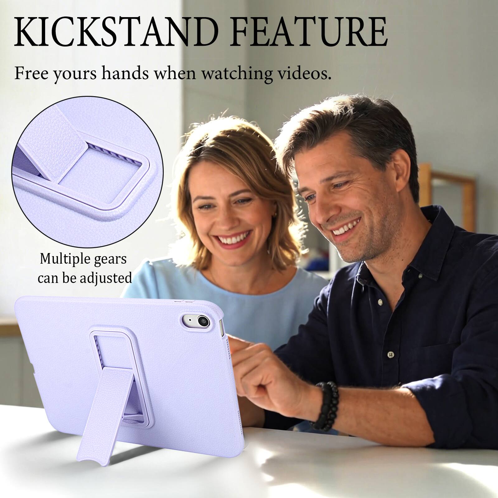 KICKSTAND FEATURE  
Free your hands when watching videos.  
Multiple gears can be adjusted