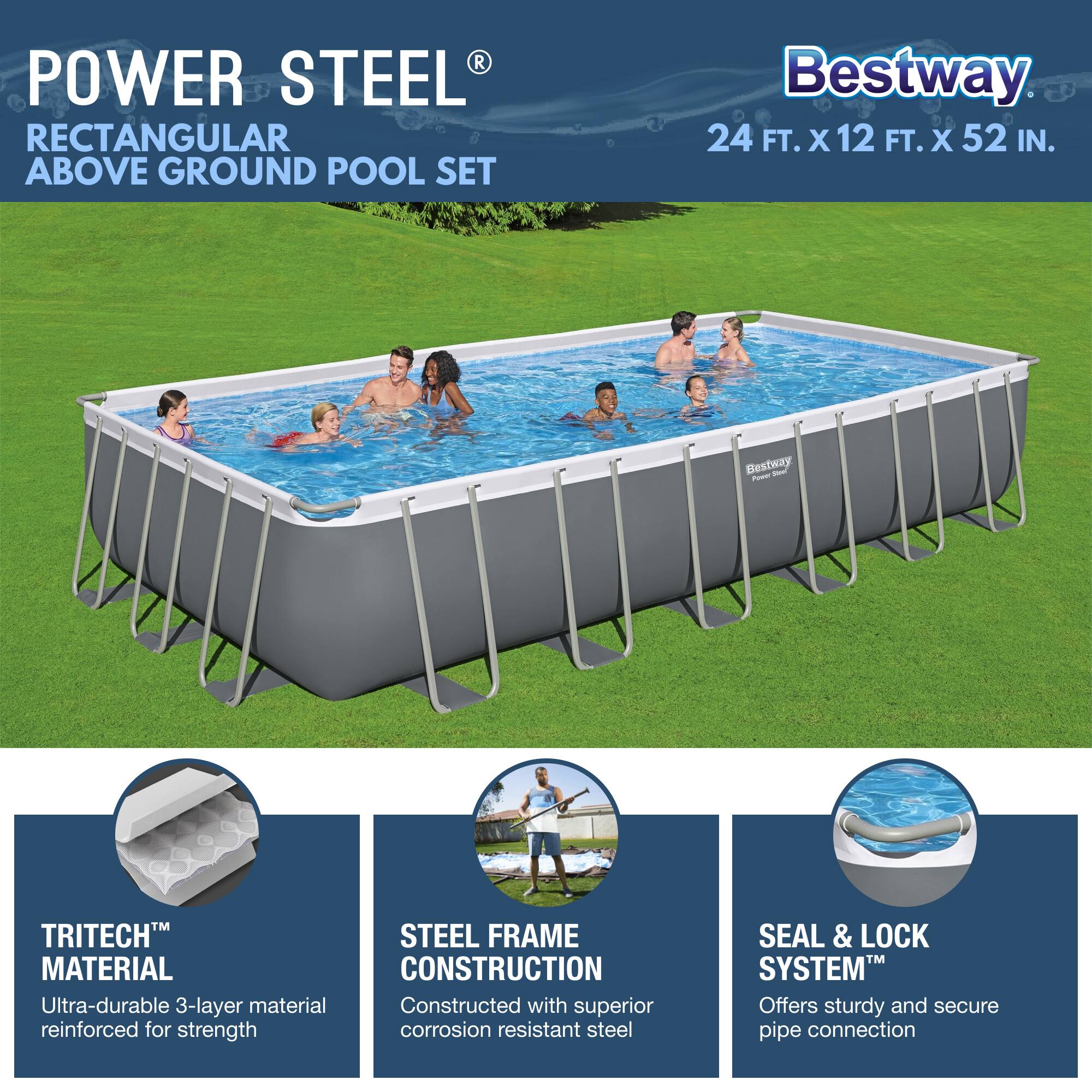 **POWER STEEL®**  
RECTANGULAR ABOVE GROUND POOL SET  

Bestway  
24 FT. X 12 FT. X 52 IN.  

- **TRITECH™ MATERIAL**  
  Ultra-durable 3-layer material reinforced for strength  

- **STEEL FRAME CONSTRUCTION**  
  Constructed with superior corrosion-resistant steel  

- **SEAL & LOCK SYSTEM™**  
  Offers sturdy and secure pipe connection