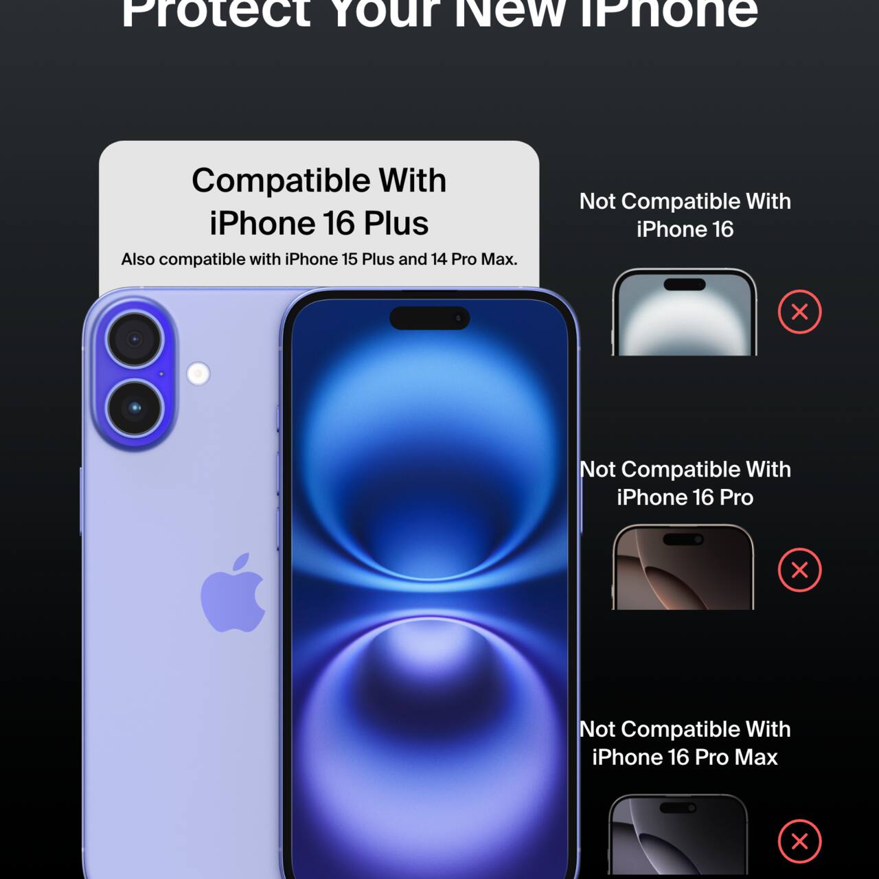 Protect Your New iPhone

Compatible With iPhone 16 Plus  
Also compatible with iPhone 15 Plus and 14 Pro Max.

Not Compatible With  
- iPhone 16  
- iPhone 16 Pro  
- iPhone 16 Pro Max