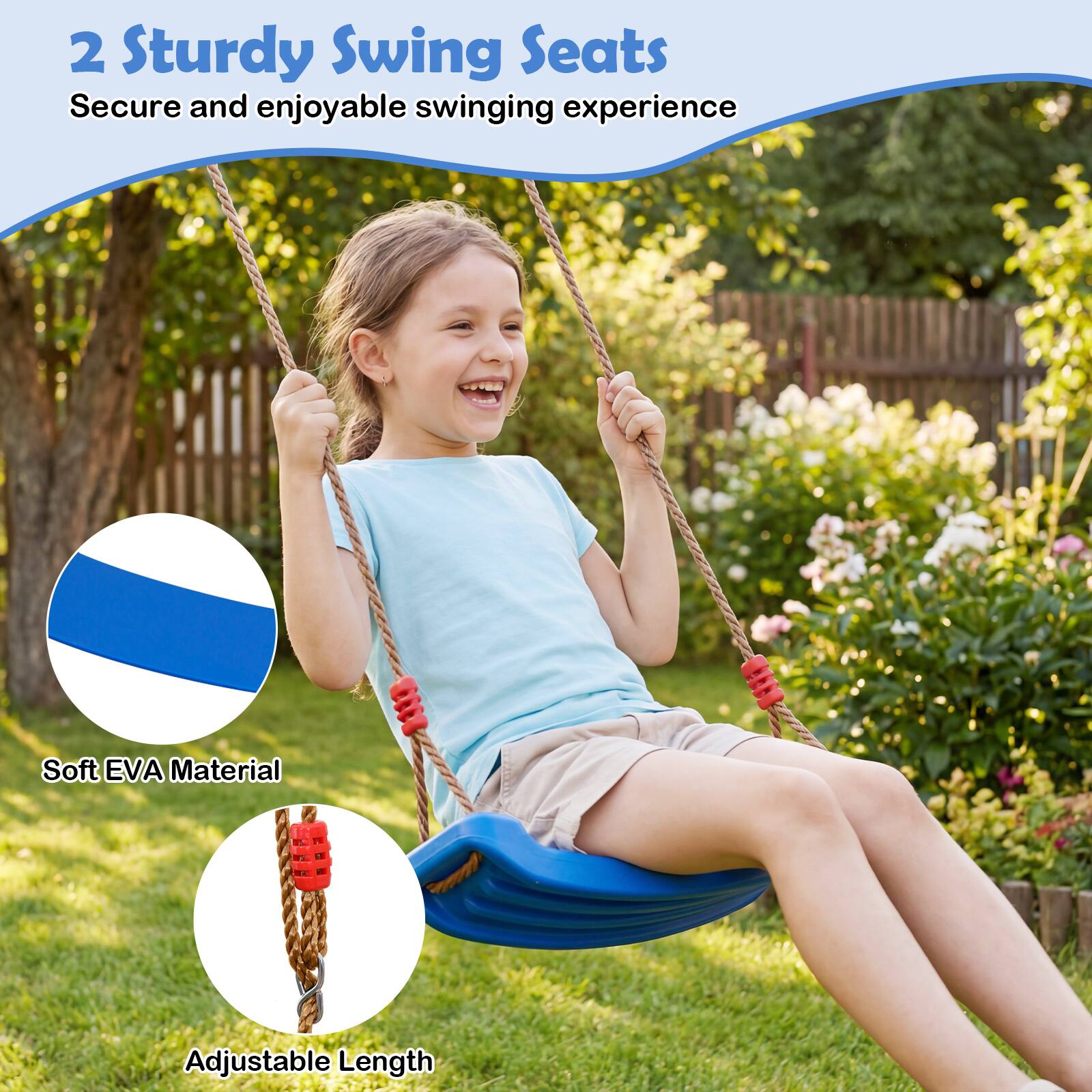 2 Sturdy Swing Seats  
Secure and enjoyable swinging experience  

- Soft EVA Material  
- Adjustable Length