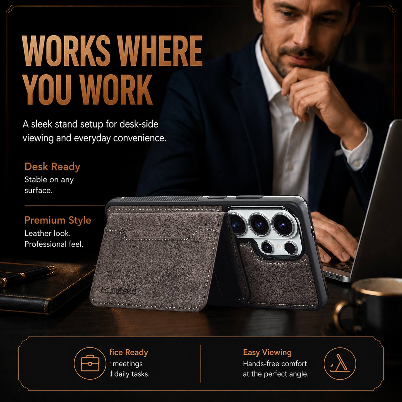 WORKS WHERE YOU WORK  
A sleek stand setup for desk-side viewing and everyday convenience.  

Desk Ready  
Stable on any surface.  

Premium Style  
Leather look.  
Professional feel.  

LCIMEEKE  

Office Ready  
meetings  
daily tasks.  

Easy Viewing  
Hands-free comfort at the perfect angle.
