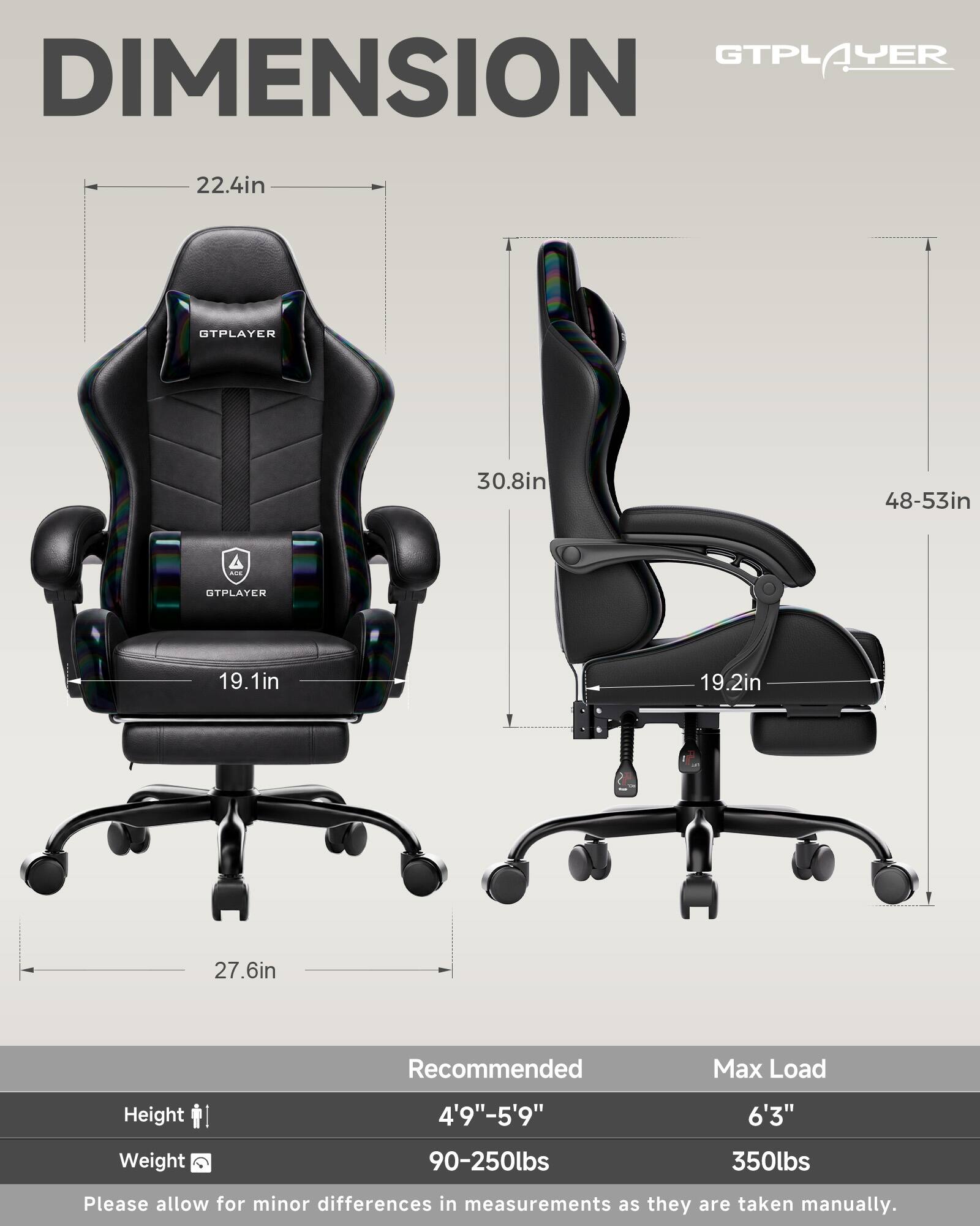 GTPLAYER  
DIMENSION  
22.4in  
30.8in  
48-53in  
19.1in  
19.2in  
27.6in  

Recommended  
Height: 4'9"-5'9"  
Weight: 90-250lbs  

Max Load  
Height: 6'3"  
Weight: 350lbs  

Please allow for minor differences in measurements as they are taken manually.