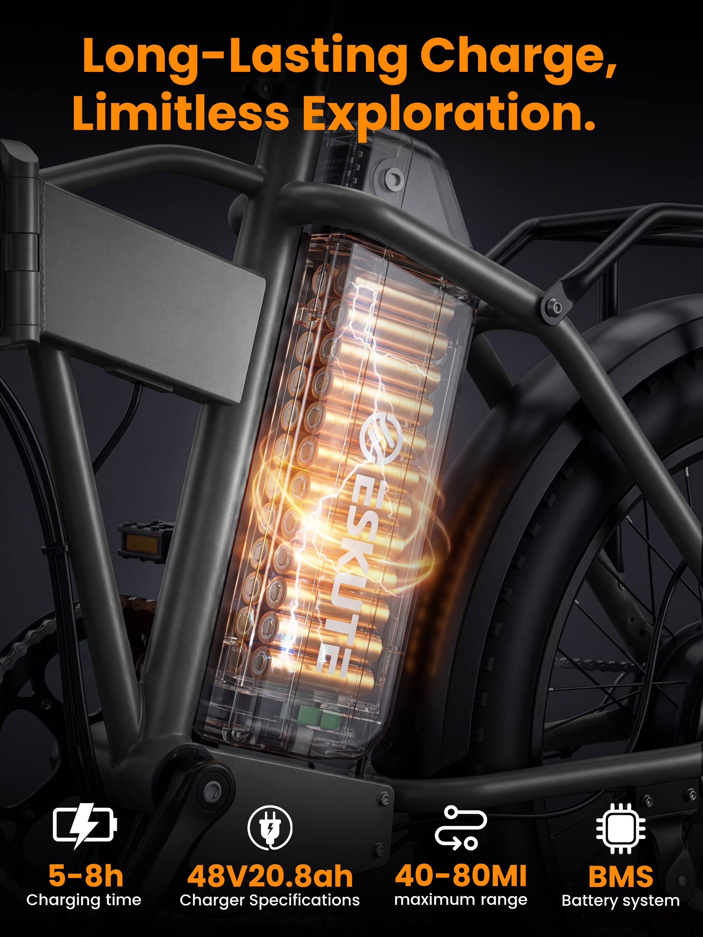 Long-Lasting Charge, Limitless Exploration.

ESKUTE

5-8h Charging time  
48V20.8ah Charger Specifications  
40-80MI maximum range  
BMS Battery system