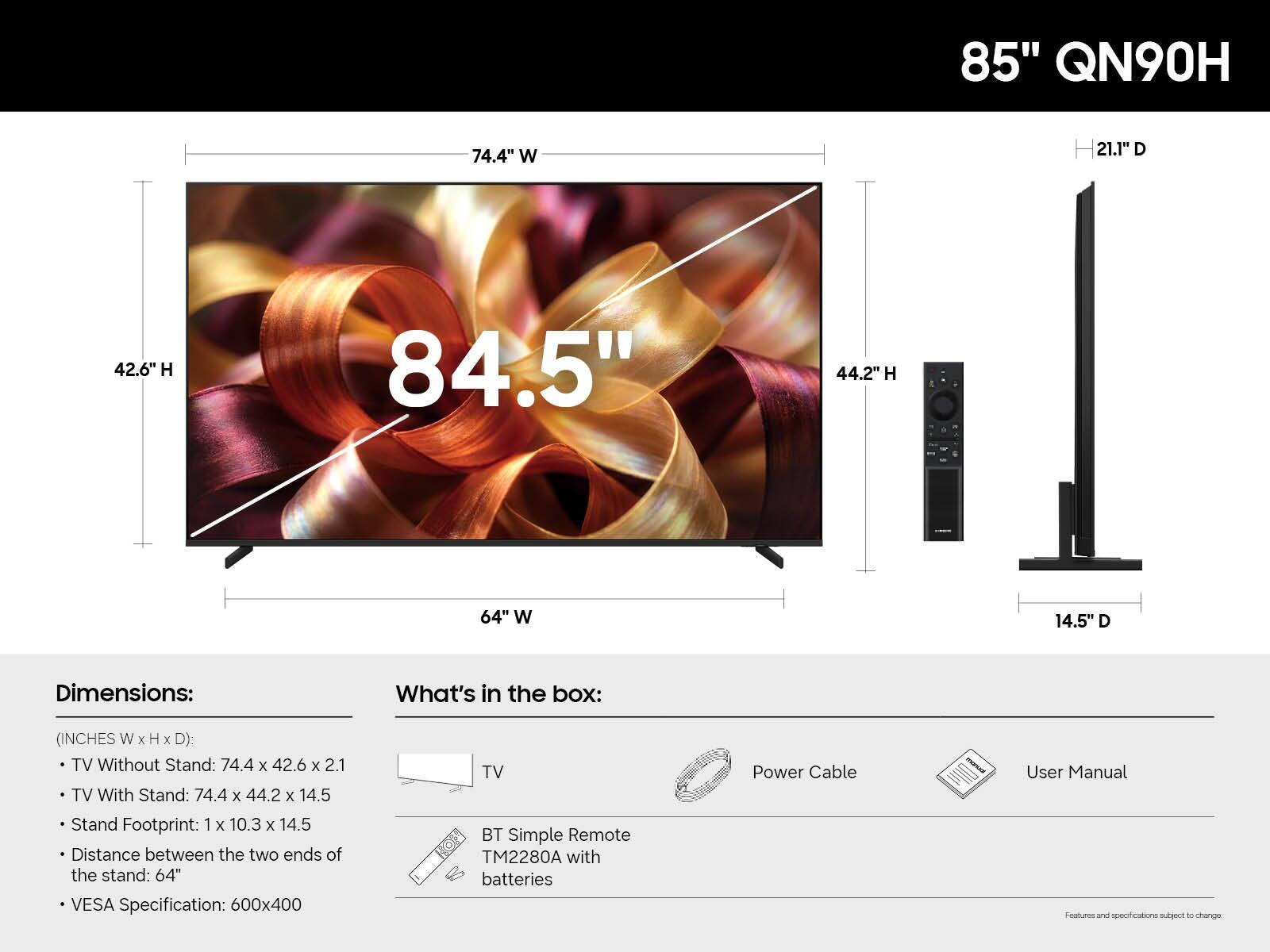 85" QN90H

74.4" W
21.1" D
42.6" H
84.5"
44.2" H
64" W
14.5" D

Dimensions:
(INCHES W x H x D):
- TV Without Stand: 74.4 x 42.6 x 2.1
- TV With Stand: 74.4 x 44.2 x 14.5
- Stand Footprint: 1 x 10.3 x 14.5
- Distance between the two ends of the stand: 64"
- VESA Specification: 600x400

What's in the box:
- TV
- Power Cable
- User Manual
- BT Simple Remote TM2280A with batteries

Features and specifications subject to change