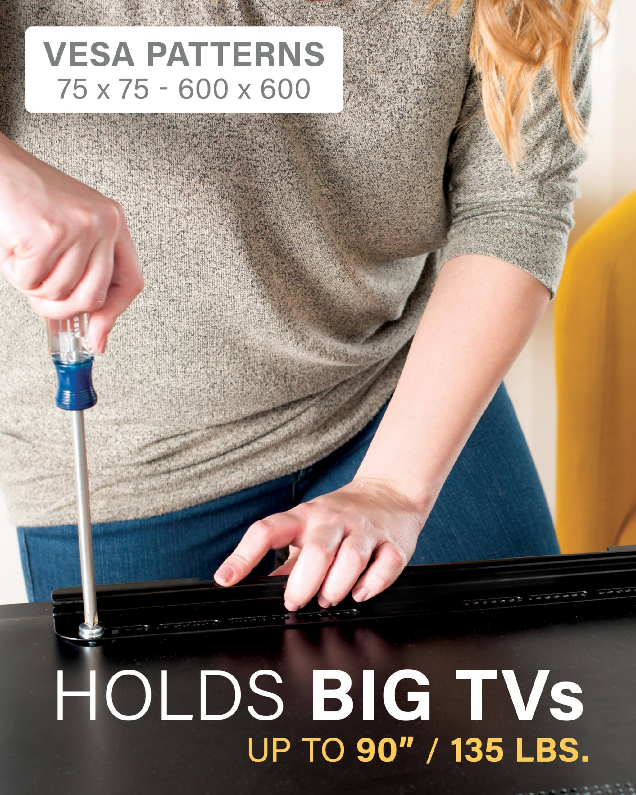 VESA PATTERNS: 75 x 75 - 600 x 600  
HOLDS BIG TVs UP TO 90" / 135 LBS.