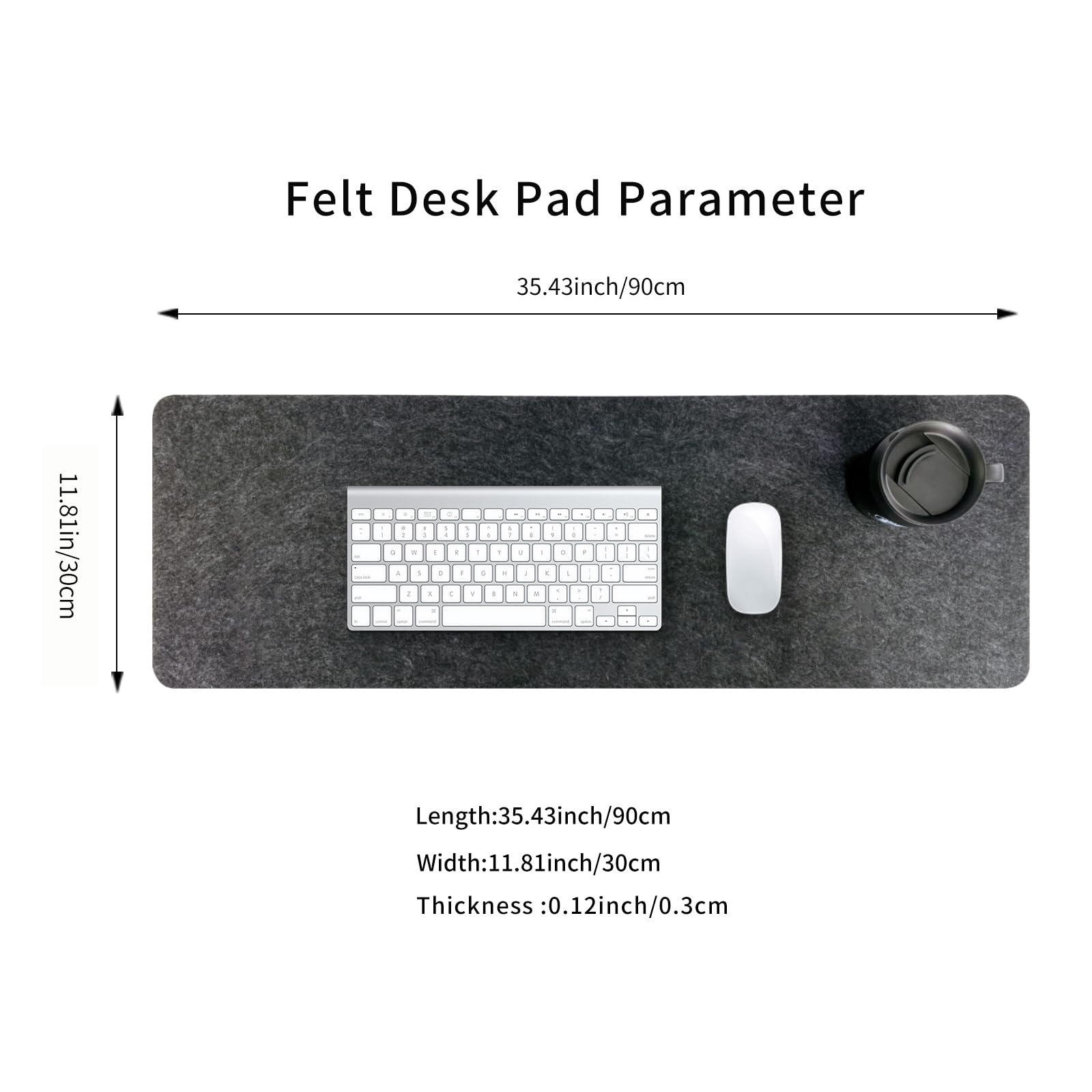 Felt Desk Pad Parameter

Length: 35.43 inch / 90 cm  
Width: 11.81 inch / 30 cm  
Thickness: 0.12 inch / 0.3 cm
