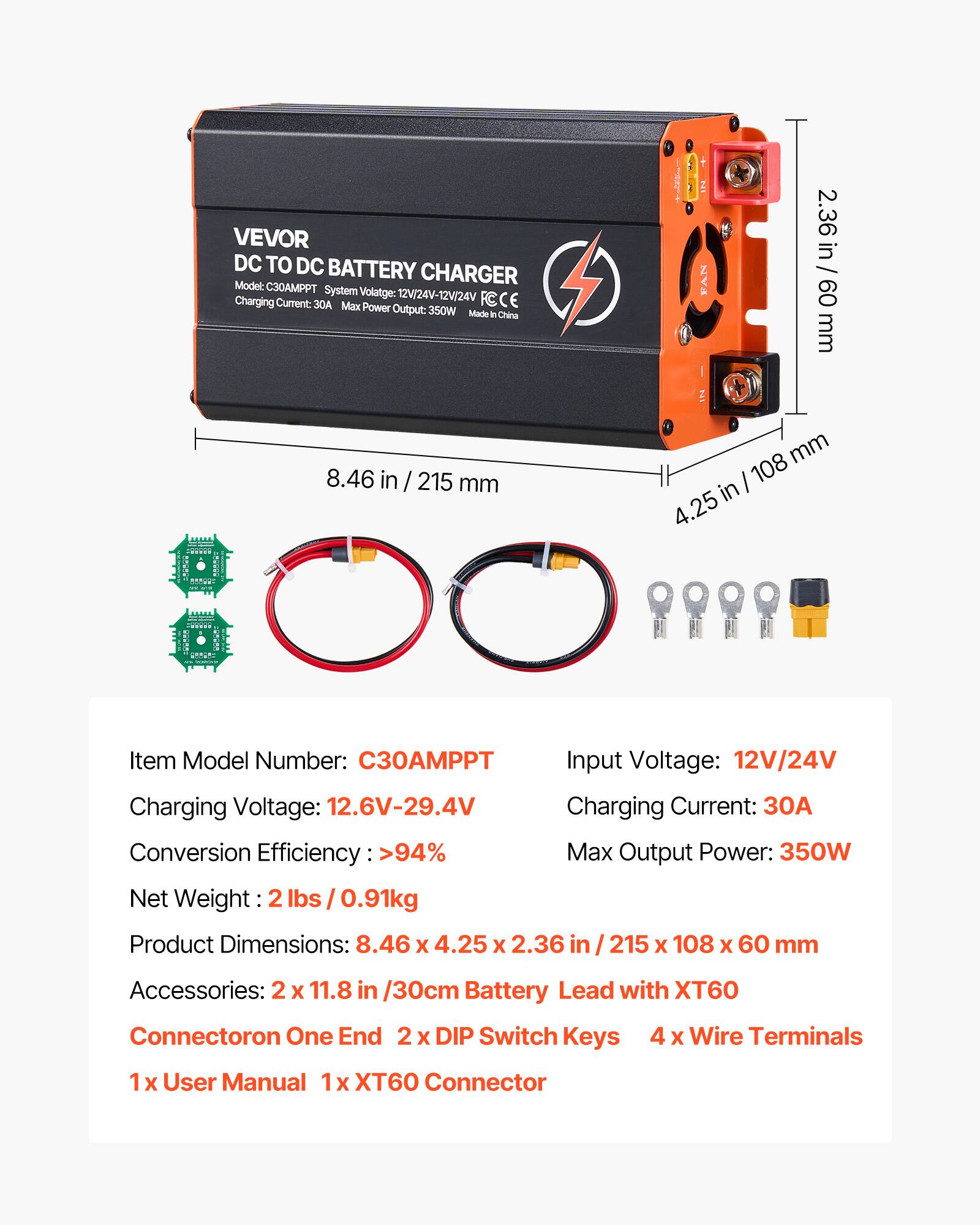 VEVOR DC TO DC BATTERY CHARGER  
Model: C30AMPT  
System Voltage: 12V/24V-12V/24V  
Charging Current: 30A  
Max Power Output: 350W  
Made in China  

FAN  
2.36 in / 60 mm  
8.46 in / 215 mm  
108 mm in 4.25  

Item Model Number: C30AMPT  
Charging Voltage: 12.6V-29.4V  
Conversion Efficiency >94%  
Net Weight: 0.91kg  

Input Voltage: 12V/24V  
Charging Current: 30A  
Max Output Power: 350W  

Product Dimensions: 8.46 X 4.25 X 2.36  
215 X 108 X 60 mm  

Accessories:  
2 X 11.8 in /30cm Battery Lead with XT60 Connector on One End  
2 X DIP Switch Keys  
4 X Wire Terminals  
1 X User Manual  
XT6