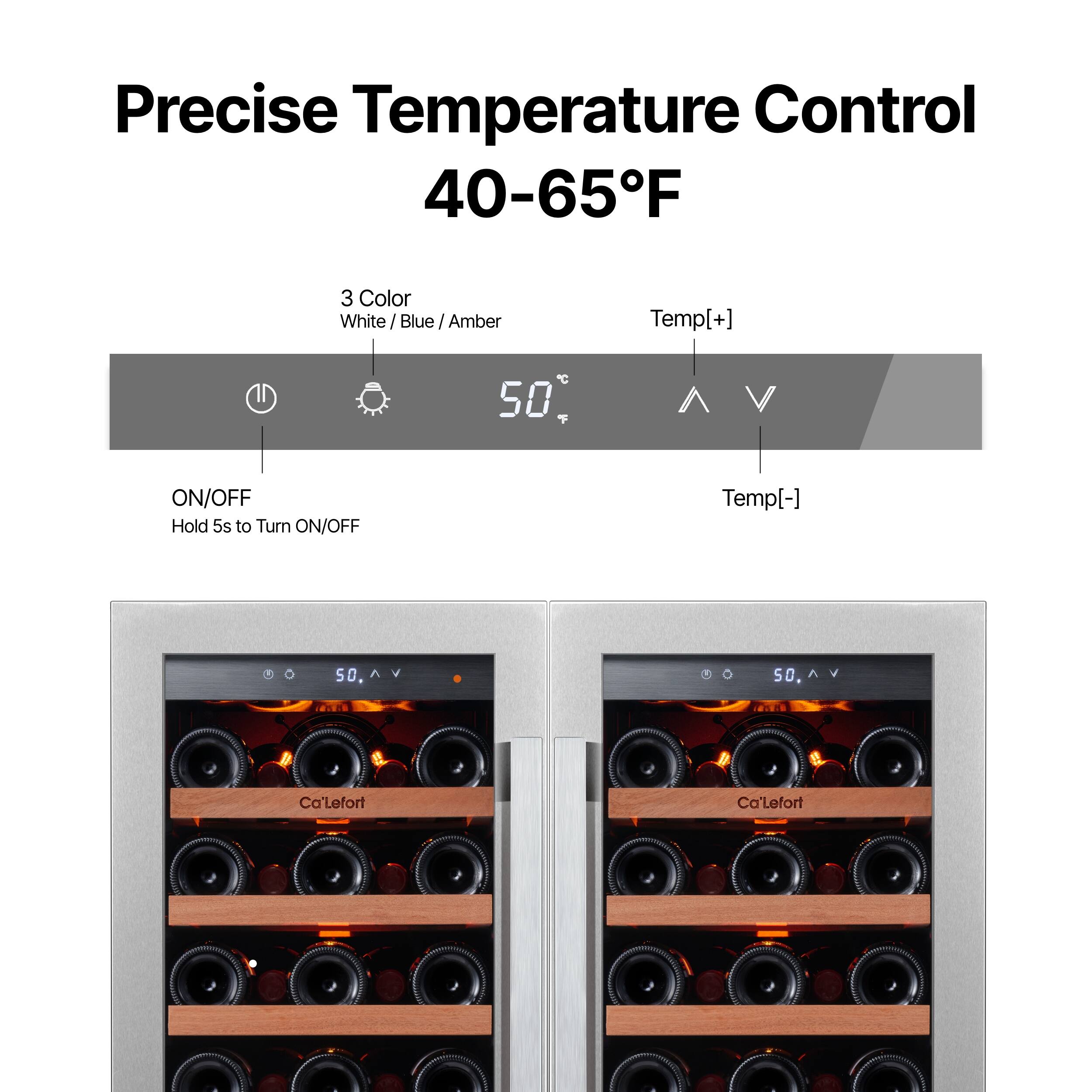 Precise Temperature Control 40-65°F

3 Color
White / Blue / Amber

Temp[+]
Temp[-]

ON/OFF
Hold 5s to Turn ON/OFF

50°C

Ca'Lefort