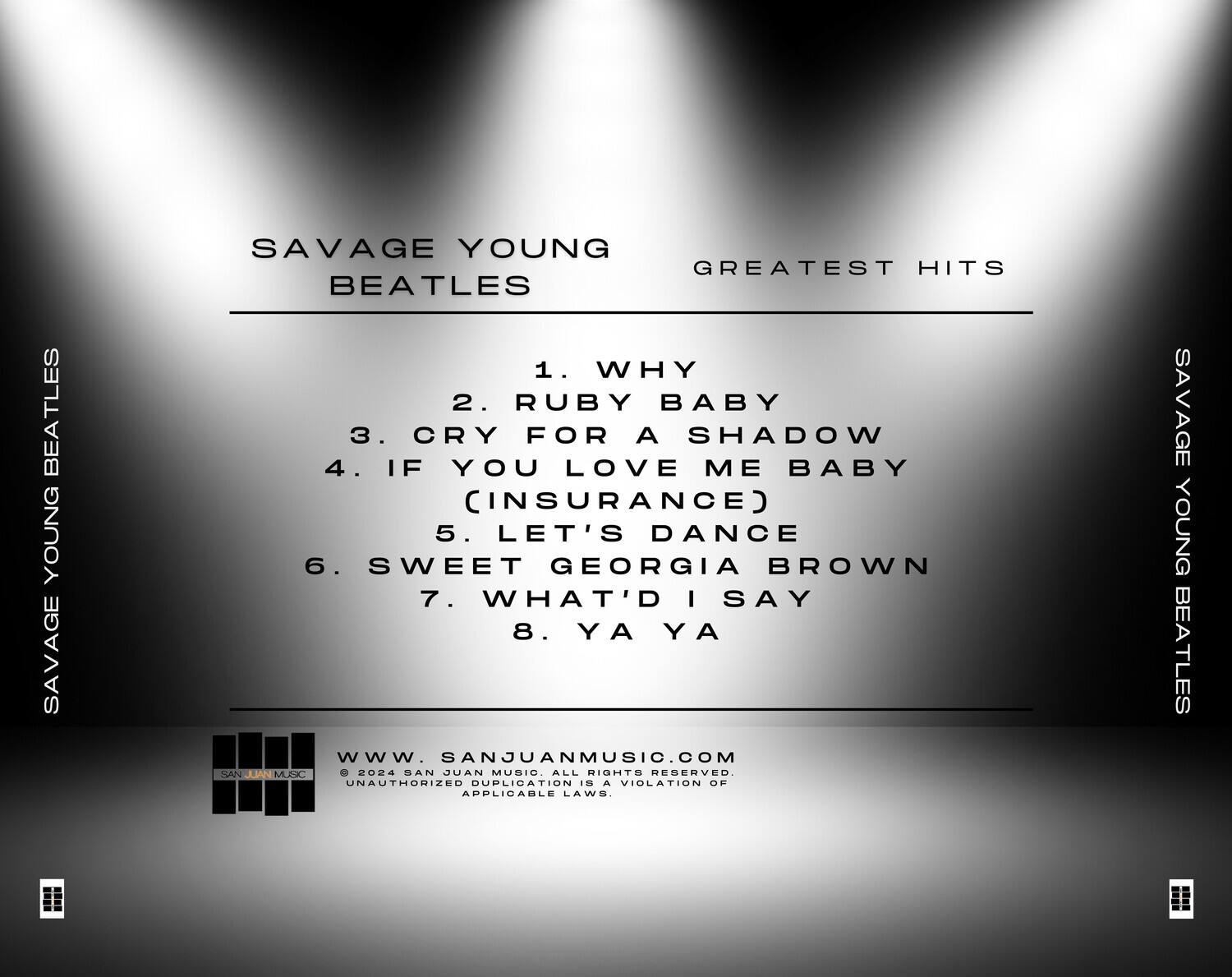 SAVAGE YOUNG  
BEATLES  
GREATEST HITS  

1. WHY  
2. RUBY BABY  
3. CRY FOR A SHADOW  
4. IF YOU LOVE ME BABY (INSURANCE)  
5. LET'S DANCE  
6. SWEET GEORGIA BROWN  
7. WHAT'D I SAY  
8. YA YA  

WWW.SANJUANMUSIC.COM  
© 2024 SAN JUAN MUSIC. ALL RIGHTS RESERVED.  
UNAUTHORIZED DUPLICATION IS A VIOLATION OF APPLICABLE LAWS.