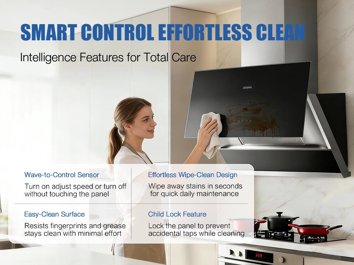 SMART CONTROL EFFORTLESS CLEAN  
Intelligence Features for Total Care

ROBAM

Wave-to-Control Sensor  
Turn on, adjust speed, or turn off without touching the panel

Effortless Wipe-Clean Design  
Wipe away stains in seconds for quick daily maintenance

Easy-Clean Surface  
Resists fingerprints and grease, stays clean with minimal effort

Child Lock Feature  
Lock the panel to prevent accidental taps while cleaning