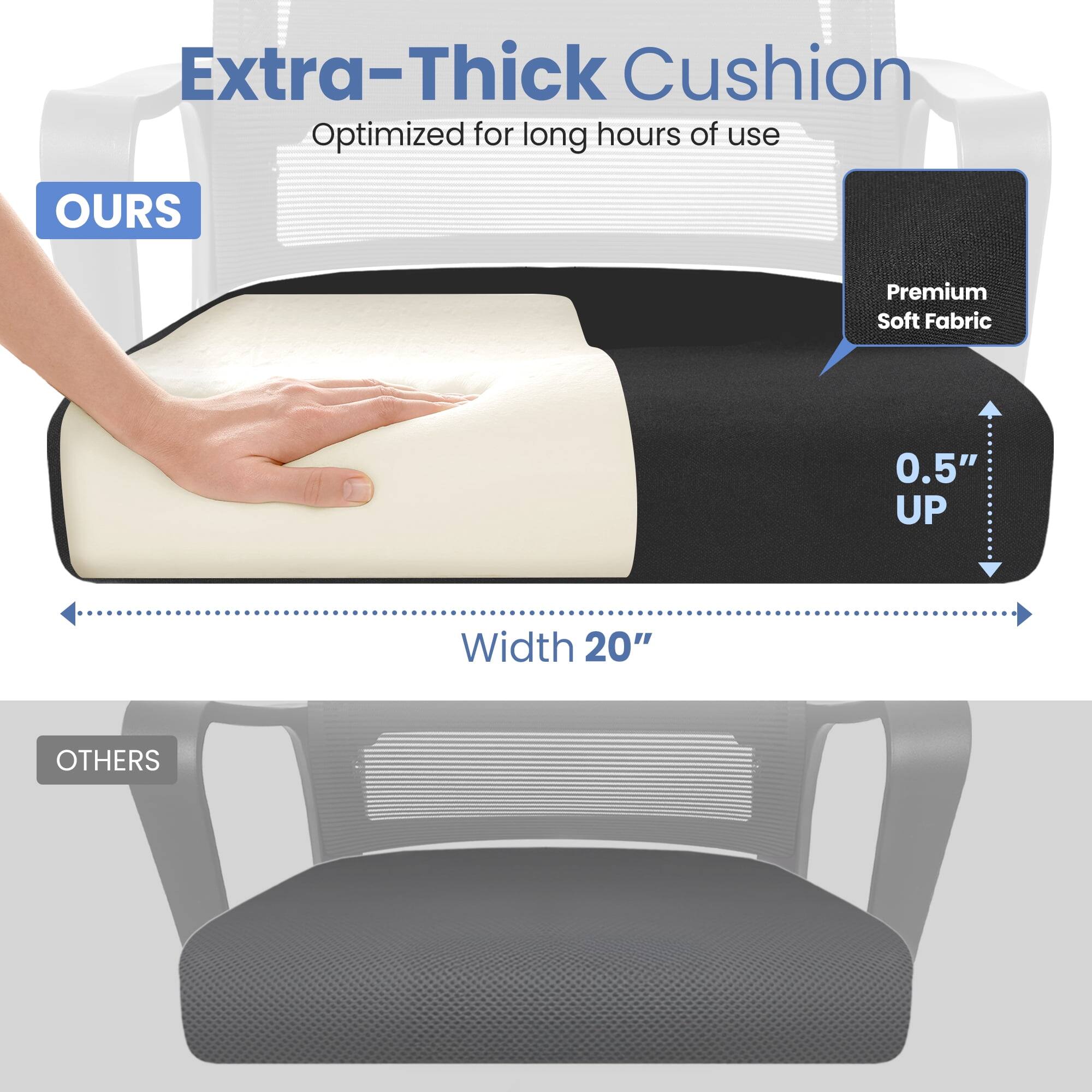 Extra-Thick Cushion  
Optimized for long hours of use  

OURS  
Premium Soft Fabric  
0.5" UP  
Width 20"  

OTHERS