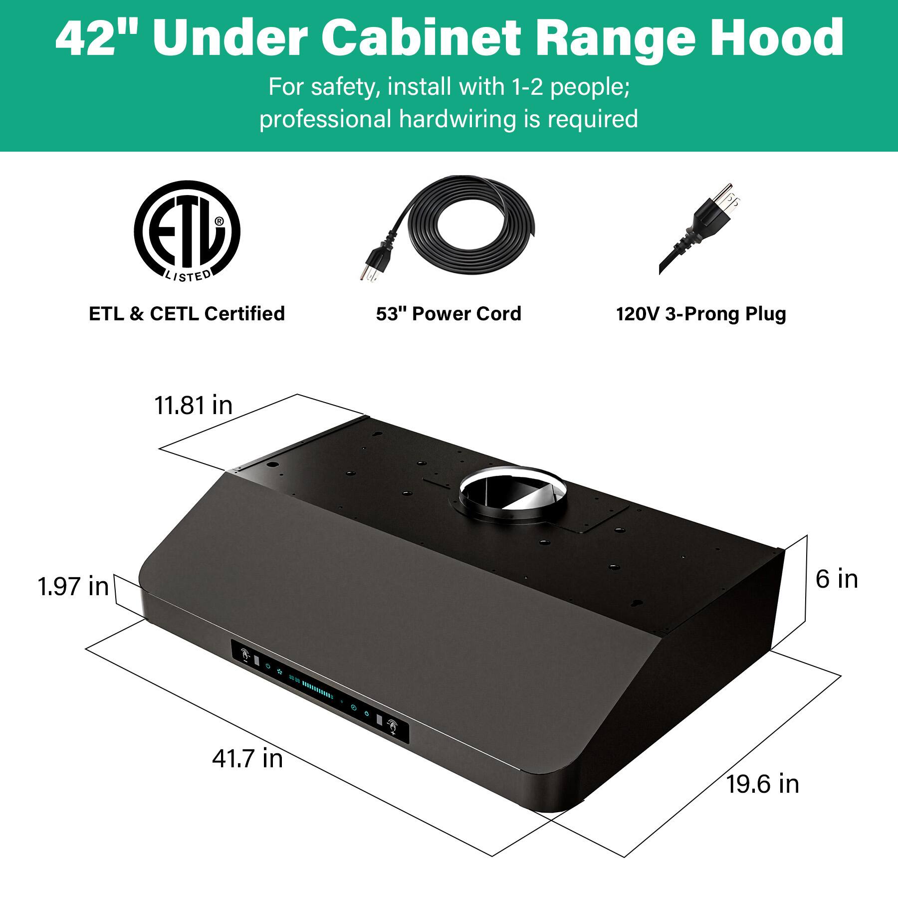 42" Under Cabinet Range Hood

For safety, install with 1-2 people; professional hardwiring is required

ETL & CETL Certified

53" Power Cord

120V 3-Prong Plug

Dimensions:
- 11.81 in
- 1.97 in
- 41.7 in
- 19.6 in
- 6 in