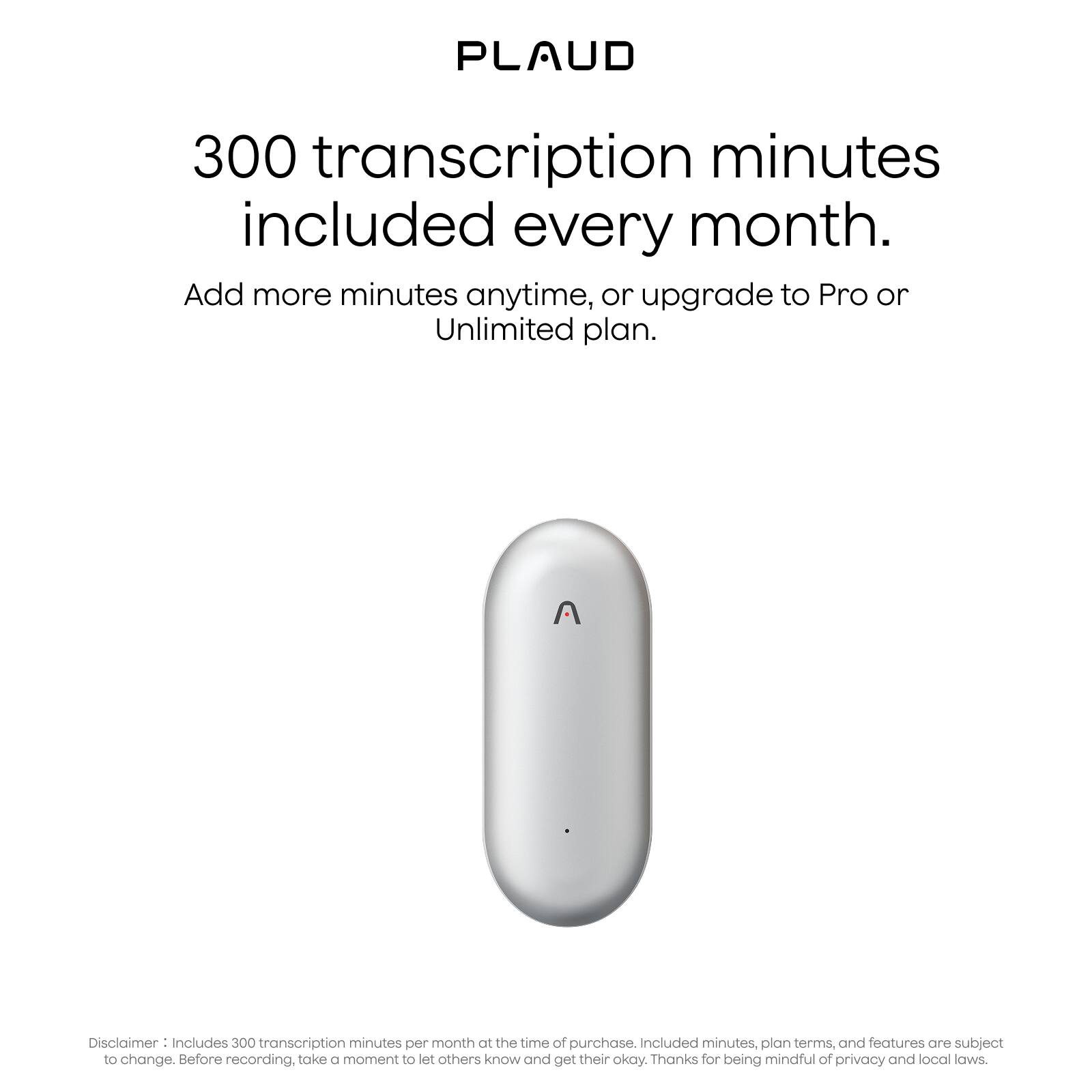 PLAUD

300 transcription minutes included every month.

Add more minutes anytime, or upgrade to Pro or Unlimited plan.

Disclaimer: Includes 300 transcription minutes per month at the time of purchase. Included minutes, plan terms, and features are subject to change. Before recording, take a moment to let others know and get their okay. Thanks for being mindful of privacy and local laws.