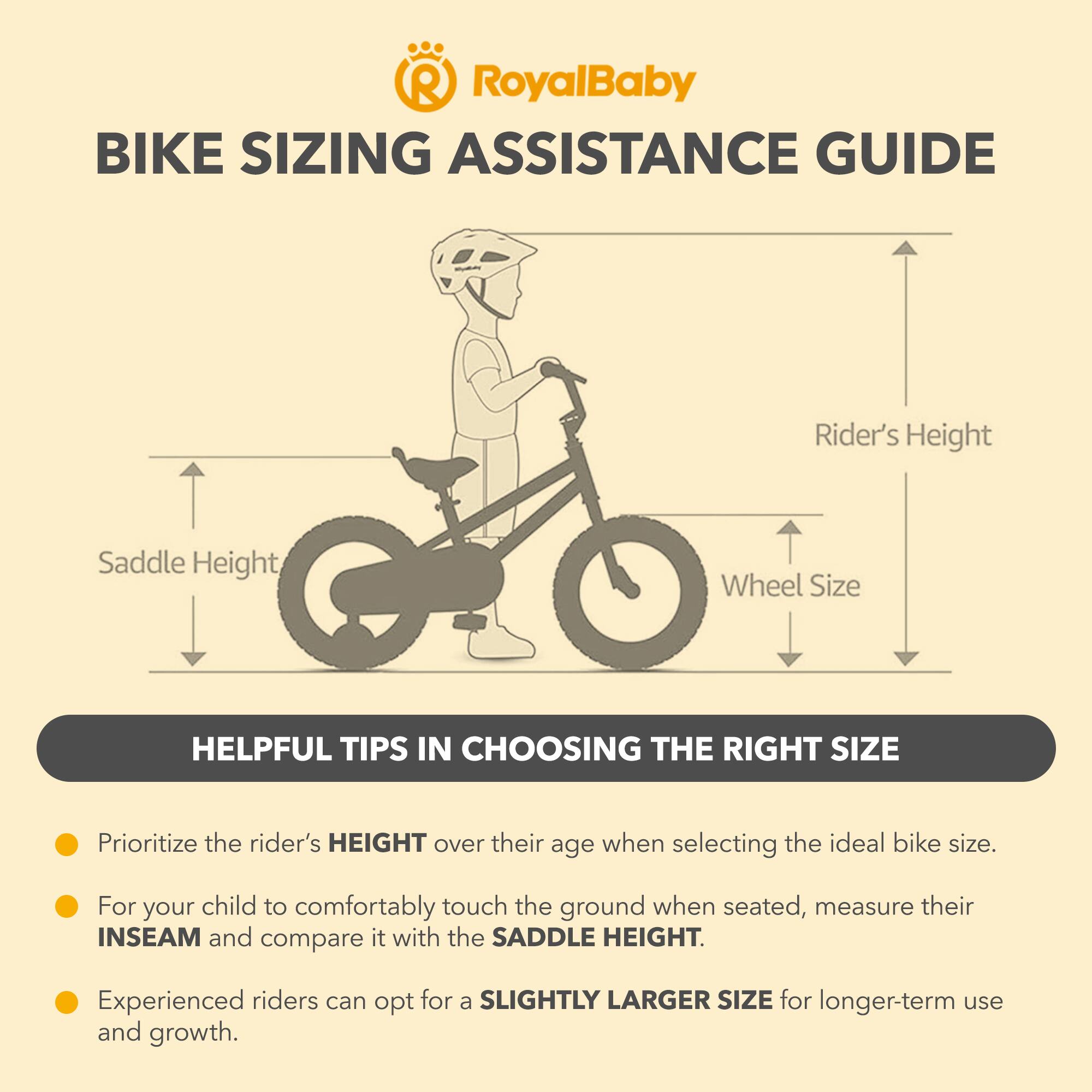 RoyalBaby BIKE SIZING ASSISTANCE GUIDE

Rider's Height, Saddle Height, Wheel Size

HELPFUL TIPS IN CHOOSING THE RIGHT SIZE

Prioritize the rider's HEIGHT over their age when selecting the ideal bike size.

For your child to comfortably touch the ground when seated, measure their INSEAM and compare it with the SADDLE HEIGHT.

Experienced riders can opt for a SLIGHTLY LARGER SIZE for longer-term use and growth.