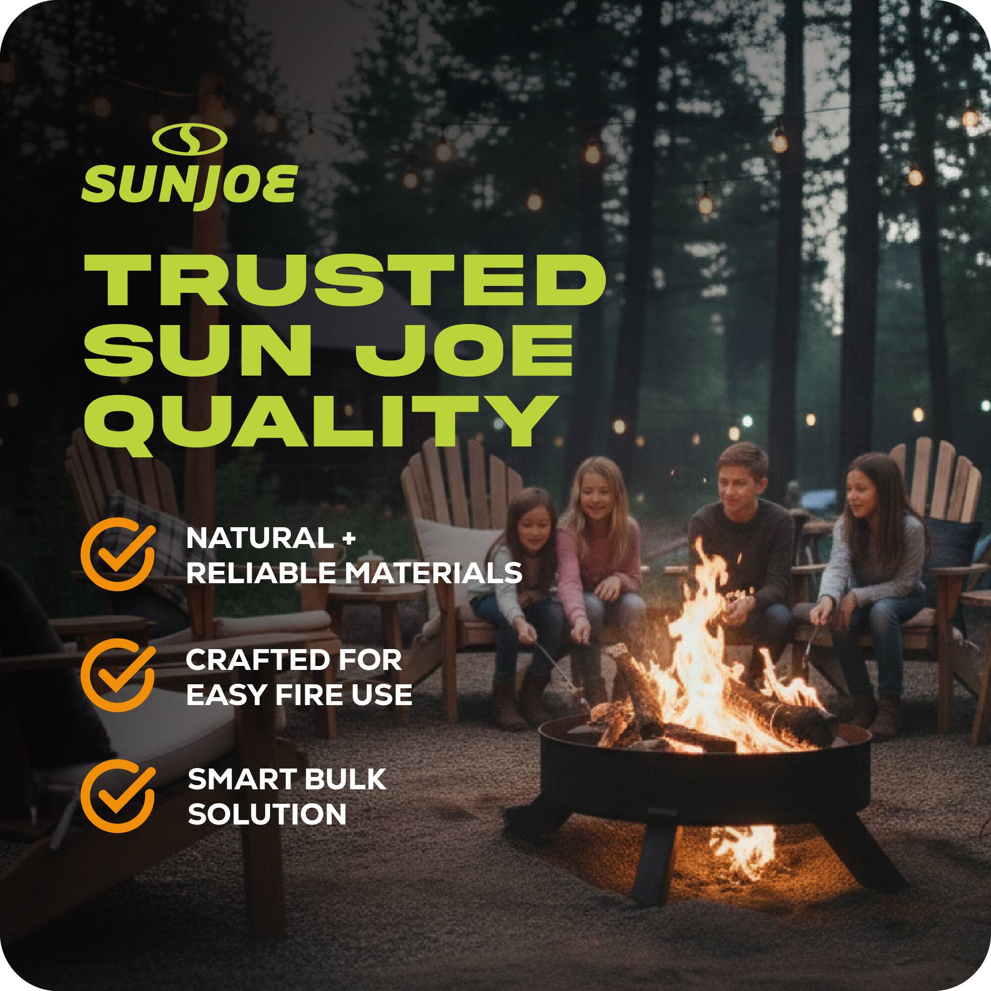 SUNJOE  
TRUSTED SUN JOE QUALITY  
NATURAL + RELIABLE MATERIALS  
CRAFTED FOR EASY FIRE USE  
SMART BULK SOLUTION
