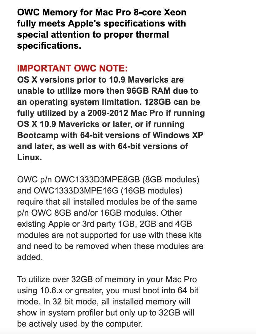 OWC Memory for Mac Pro 8-core Xeon fully meets Apple's specifications with special attention to proper thermal specifications.

IMPORTANT OWC NOTE: OS X versions prior to 10.9 Mavericks are unable to utilize more than 96GB RAM due to an operating system limitation. 128GB can be fully utilized by a 2009-2012 Mac Pro if running OS X 10.9 Mavericks or later, or if running Bootcamp with 64-bit versions of Windows XP and later, as well as with 64-bit versions of Linux.

OWC p/n OWC1333D3MPE8GB (8GB modules) and OWC1333D3MPE16G (16GB modules) require that all installed modules be of the same p/n OWC 8GB and/or 16GB modules. Other existing Apple or 3rd party 1GB, 2GB and 4GB modules are not supported for use with these kits and need to be removed when these modules are added.

To utilize over 32GB of memory in your Mac Pro using 10.6.x or greater, you must boot into 6