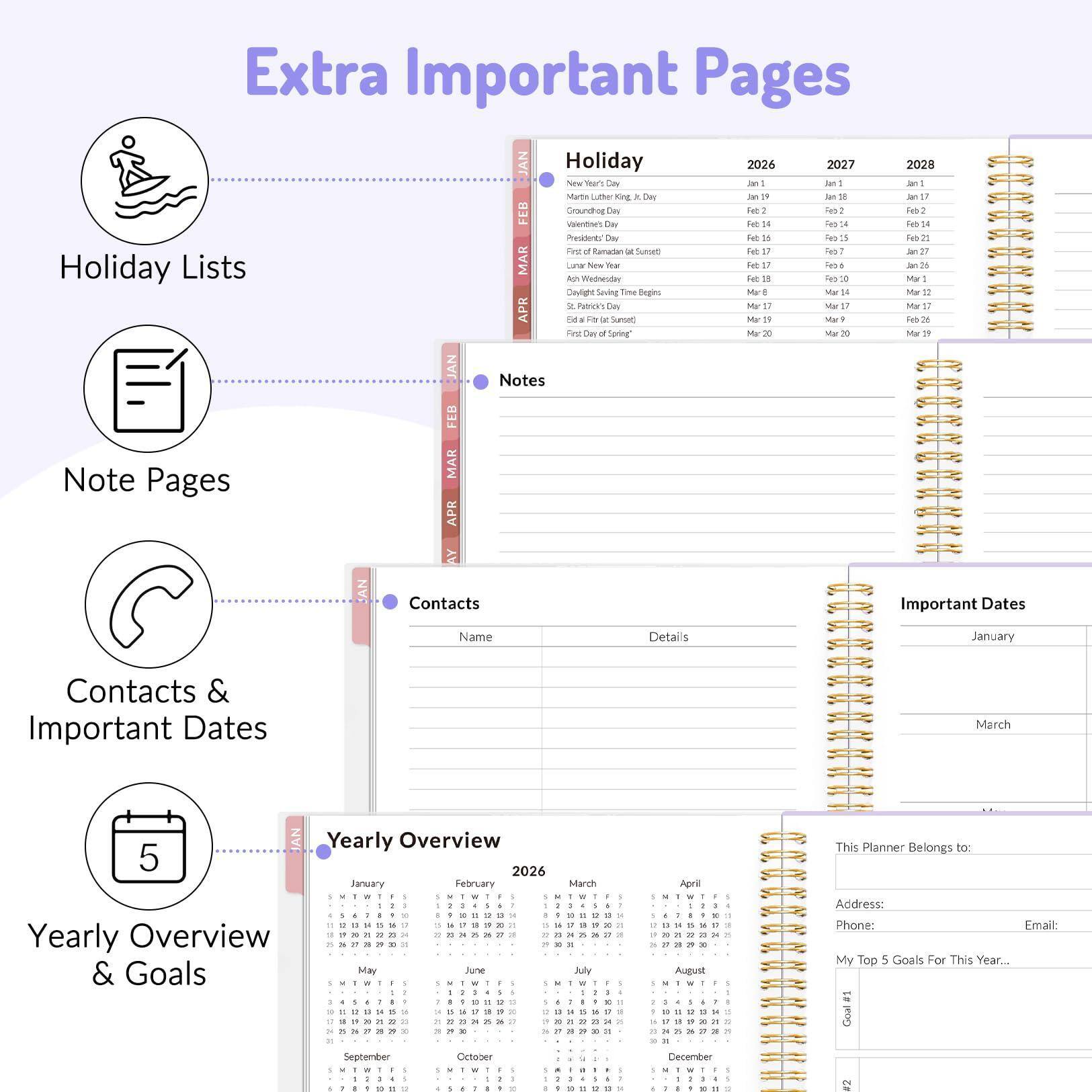 Extra Important Pages

Holiday Lists

Note Pages

Contacts & Important Dates

Yearly Overview & Goals

Holiday
2026 2027 2028

New Year's Day
Jan 1 Jan 1 Jan 1

Martin Luther King Jr. Day
Jan 19 Jan 18 Jan 17

Groundhog Day
Feb 2 Feb 2 Feb 2

Valentine's Day
Feb 14 Feb 14 Feb 14

Lunar New Year
Feb 17 Feb 6 Jan 26

First Day of Ramadan Sunset
Feb 17 Feb 7 Jan 27

Ash Wednesday
Feb 18 Feb 10 Mar 12

Daylight Saving Time Begins
Mar 13 Mar 12 Mar 11

Eid al-Fitr (First Day of Sunset)
Mar 19 Mar 9 Feb 26

First Day of Spring*
Mar 20 Mar 20 Mar 19

Notes

Contacts

Name Details

January Contacts & Important Dates March

JAN Yearly Overview

January February March

2026

This Planner Belongs to:

Address: Phone: Email
