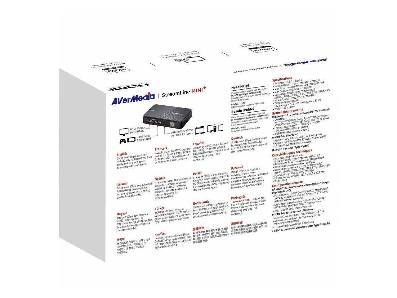 AVerMedia StreamLine MINI

Specifications
- Interface: USB 3.0 Type-C (HDMI 2.0)
- Input/Output Throughput: 40 Gbps
- Max Capture Resolutions: 4K60, 1080p120, 720p240, 480p480i
- Supported Resolutions: 1440p60, 1080p60, 1080p120, 720p120, 720p240, 480p60, 480p120, 480p240
- Video Format: NV12, 4:2:0, 8-bit, 10-bit
- Weight: 85g

Requirements
- System: Windows 10/11 or later (Supports UVC Protocol)
- Desktop: Intel Core i5-6500X or AMD Ryzen 5 1600X or above, NVIDIA GeForce GTX 1060/1070/108