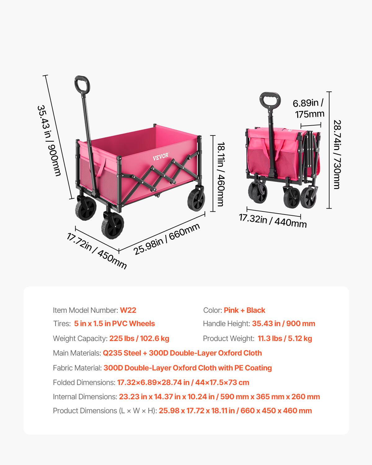 Here is the corrected and grouped text:

**Item Model Number:** W22

**Color:** Pink + Black

**Tires:** 5 in x 1.5 in PVC Wheels

**Handle Height:** 35.43 in / 900 mm

**Weight Capacity:** 225 lbs / 102.6 kg

**Product Weight:** 11.3 lbs / 5.12 kg

**Main Materials:** Q235 Steel + 300D Double-Layer Oxford Cloth

**Fabric Material:** 300D Double-Layer Oxford Cloth with PE Coating

**Folded Dimensions:** 17.32 x 6.89 x 28.74 in / 44 x 17.5 x 73 cm

**Internal Dimensions:** 23.23 in x 14.37 in x 10.24 in / 590 mm x 365 mm x 260 mm

**Product Dimensions (L x W x H):** 25.98 x 17.72 x 18.11 in / 660 x 450 x 460 mm
